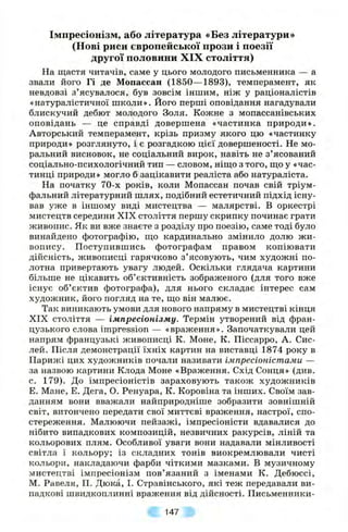 Імпресіонізм, або література «Без літератури»
(Нові риси європеііської прози і поезії
другої половини XIX століття)
На щастя читачів, саме у цього молодого письменника — а
звали його Гі де Мопассан (1850—1893), темперамент, як
невдовзі з ’ясувалося, був зовсім іншим, ніж у раціоналістів
«натуралістичної школи». Його перші оповідання нагадували
блискучий дебют молодого Золя. Кожне з мопассанівських
оповідань — це справді довершена «частинка природи».
Авторський темперамент, крізь призму якого цю «частинку
природи» розглянуто, і є розгадкою цієї довершеності. Не мо­
ральний висновок, не соціальний вирок, навіть не з’ясований
соціально-психологічний тип — словом, нішіо з того, ш;о у «час­
тинці природи» могло б зацікавити реаліста або натураліста.
На початку 70-х років, коли Мопассан почав свій тріум­
фальний літературний шлях, подібний естетичний підхід існу­
вав уже в іншому виді мистецтва — малярстві. В оркестрі
мистецтв середини XIX століття першу скрипку починає грати
живопис. Як ви вже знаєте з розділу про поезію, саме тоді було
винайдено фотографію, пдо кардинально змінило долю ж и­
вопису. Поступившись фотографам правом копіювати
дійсність, живописці гарячково з’ясовують, чим художні по­
лотна привертають увагу людей. Оскільки глядача картини
більше не цікавить об’єктивність зображеного (для того вже
існує об’єктив фотографа), для нього складає інтерес сам
художник, його погляд на те, що він малює.
Так виникають умови для нового напряму в мистецтві кінця
XIX століття — імпресіонізму. Термін утворений від фран­
цузького слова impression — «враження». Започаткували цей
напрям французькі живописці К. Моне, К. Піссарро, А. Сис-
лей. Після демонстрації їхніх картин на виставці 1874 року в
Парижі цих художників почали називати імпресіоністами —
за назвою картини Клода Моне «Враження. Схід Сонця» (див.
с. 179). До імпресіоністів зараховують також художників
Е. Мане, Е. Дега, О. Ренуара, К. Коровіна та інших. Своїм зав­
данням вони вважали найприродніше зобразити зовнішній
світ, витончено передати свої миттєві враження, настрої, спо­
стереження. Малюючи пейзажі, імпресіоністи вдавалися до
нібито випадкових композицій, незвичних ракурсів, ліній та
кольорових плям. Особливої уваги вони надавали мінливості
світла і кольору; із складних тонів виокремлювали чисті
кольори, накладаючи фарби чіткими мазками. В музичному
мистецтві імпресіонізм пов’язаний з іменами К. Дебюссі,
М. Равеля, II. Дюка, І. Стравінського, які теж передавали ви­
падкові швидкоплинні враження від дійсності. Письменники-
147
 