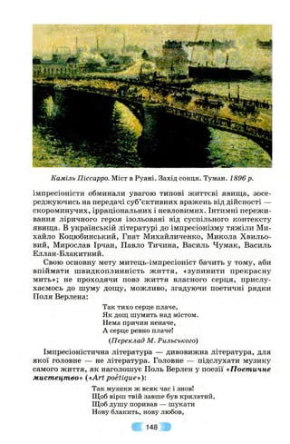 Каміль Піссарро. Міст в Руані. Захід сонця. Туман. 1896р.
імпресіоністи обминали увагою типові життєві явища, зосе­
реджуючись на передачі суб’єктивних вражень від дійсності —
скороминучих, ірраціональних і невловимих. Інтимні пережи­
вання ліричного героя ізольовані від суспільного контексту
явища. В українській літературі до імпресіонізму тяжіли Ми­
хайло Коцюбинський, Гнат Михайличенко, Микола Хвильо­
вий, Мирослав Ірчан, Павло Тичина, Василь Чумак, Василь
Еллан-Блакитний.
Свою основну мету митець-імпресіоніст бачить у тому, аби
впіймати швидкоплинність життя, «зупинити прекрасну
мить»; не проходячи повз життя власного серця, прислу­
хаємось до шуму дощу, можливо, згадуючи поетичні рядки
Поля Верлена:
Так тихо серце плаче,
Як дощ шумить над містом.
Нема причин неначе,
А серце ревно плаче!
{Переклад М. Рильського)
Імпресіоністична література — дивовижна література, для
якої головне — не література. Головне — підслухати музику
самого життя, як наголошує Поль Верлен у поезії «Поетичне
мистецтво» {«ArtpoHique»):
Так музики ж всяк час і знов!
Щоб вірш твій завше був крилатий,
Щоб душу поривав — шукати
Нову блакить, нову любов,
148
 