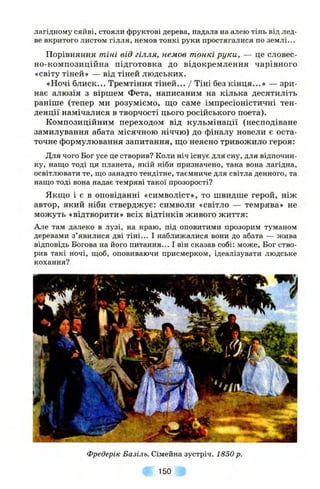 лагідному сяйві, стояли фруктові дерева, падала на алею тінь від лед­
ве вкритого листом гілля, немов тонкі руки простягалися по землі...
Порівняння тіні від гілля, немов тонкі руки, — це словес­
но-композиційна підготовка до відокремлення чарівного
«світу тіней» — від тіней людських.
«Ночі блиск... Тремтіння тіней... / Тіні без кінця...» — зри­
нає алюзія з віршем Фета, написаним на кілька десятиліть
раніше (тепер ми розуміємо, ш;о саме імпресіоністичні тен­
денції намічалися в творчості цього російського поета).
Композиційним переходом від кульмінації (несподіване
замилування абата місячною ніччю) до фіналу новели є оста­
точне формулювання запитання, ш;о неясно тривожило героя;
Для чого Бог усе це створив? Коли ніч існує для сну, для відпочин­
ку, нащо тоді ця планета, якій ніби призначено, така вона лагідна,
освітлювати те, що занадто тендітне, таємниче для світла денного, та
нащо тоді вона надає темряві такої прозорості?
Якш;о і є в оповіданні «символіст», то швидше герой, ніж
автор, який ніби стверджує: символи «світло — темрява» не
можуть «відтворити» всіх відтінків живого життя:
Але там далеко в лузі, на краю, під оповитими прозорим туманом
деревами з’явилися дві тіні... І наближалися вони до абата — жива
відповідь Богова на його питання... І він сказав собі: може. Бог ство­
рив такі ночі, щоб, оповиваючи присмерком, ідеалізувати людське
кохання?
Фредерік Базіль. Сімейна зустріч. 1850 р.
150
 