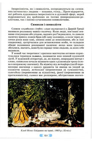 Імпресіоністи, як і символісти, зосереджуються на «основ­
них інстинктах» людини — кохання, голод... Проте відкриття,
які роблять художники-імпресіоністи в духовній сфері, вкрай
відрізняються від зроблених як їхніми попередниками-ре-
алістами, так і їхніми сучасниками-символістами.
Символи і символісти
Словом «симболон» (тобто «знак визнання») у Давній Греції
називали розламану навпіл паличку. Коли люди, пов’язані пев­
ними стосунками або угодою, надовго роз’їжджалися, то ламали
паличку навпіл; кожен брав собі одну половину, а коли через де­
сятки років вони самі, змінені зовні до невпізнання, або ж їхні
спадкоємці, зустрічалися для встановлення особи, то складали
обидві половинки розламаної палички: якщо вони ідеально
збігалися, значить, вони були справді тими людьми, за яких себе
видавали.
У новий час теоретики і критики мистецтва активно корис­
тувалися терміном символ, називаючи ним певний художній
засіб. У художній літературі, де, як відомо, знаряддям митця є
слово, символом почали називати один з різновидів тропу (сло­
ва в непрямому значенні). На відміну від метафори (засіб пере­
несення значення з одного предмета чи явища на інший за
схожістю ознак), метонімії (перенесення за суміжністю),
синекдохи (перенесення за кількістю), іронії (перенесення за
протилежністю), символ має розширене, абстраговане значен-
Клод Моче. Сніданок на траві. 1865 р. (Ескіз)
151
 