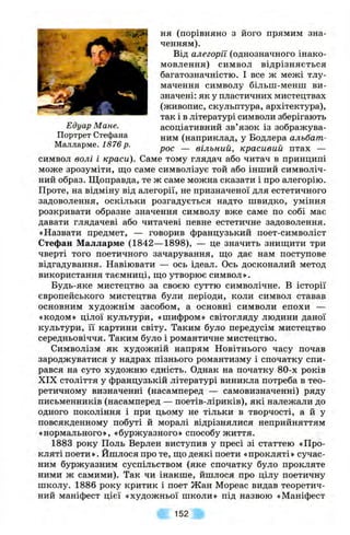 ня (порівняно з його прямим зна­
ченням).
Від алегорії (однозначного інако-
мовлення) символ відрізняється
багатозначністю. І все ж межі тлу­
мачення символу більш-менш ви­
значені: як у пластичних мистецтвах
(живопис, скульптура, архітектура),
так і в літературі символи зберігають
Едуар Мине. асоціативний зв’язок із зображува-
Портрет Стефана (наприклад, у Бодлера альбат-
Малларме. 1876 р. — вільний, красивий птах —
символ волі і краси). Саме тому глядач або читач в принципі
може зрозуміти, що саме символізує той або інший символіч­
ний образ. Щоправда, те ж саме можна сказати і про алегорію.
Проте, на відміну від алегорії, не призначеної для естетичного
задоволення, оскільки розгадується надто швидко, уміння
розкривати образне значення символу вже саме по собі має
давати глядачеві або читачеві певне естетичне задоволення.
«Назвати предмет, — говорив французький поет-символіст
Стефан Малларме (1842—1898), — це значить знищити три
чверті того поетичного зачарування, що дає нам поступове
відгадування. Навіювати — ось ідеал. Ось досконалий метод
використання таємниці, що утворює символ».
Будь-яке мистецтво за своєю суттю символічне. В історії
європейського мистецтва були періоди, коли символ ставав
основним художнім засобом, а основні символи епохи —
«кодом» цілої культури, «шифром» світогляду людини даної
культури, її картини світу. Таким було передусім мистецтво
середньовіччя. Таким було і романтичне мистецтво.
Символізм як художній напрям Новітнього часу почав
зароджуватися у надрах пізнього романтизму і спочатку спи­
рався на суто художню єдність. Однак на початку 80-х років
XIX століття у французькій літературі виникла потреба в тео­
ретичному визначенні (насамперед — самовизначенні) ряду
письменників (насамперед — поетів-ліриків), які належали до
одного покоління і при цьому не тільки в творчості, а й у
повсякденному побуті й моралі відрізнялися неприйняттям
«нормального», «буржуазного» способу життя.
1883 року Поль Верлен виступив у пресі зі статтею «Про­
кляті поети». Йшлося про те, що деякі поети «прокляті» сучас­
ним буржуазним суспільством (яке спочатку було прокляте
ними ж самими). Так чи інакше, йшлося про цілу поетичну
школу. 1886 року критик і поет Жан Мореас видав теоретич­
ний маніфест цієї «художньої школи» під назвою «Маніфест
152
 