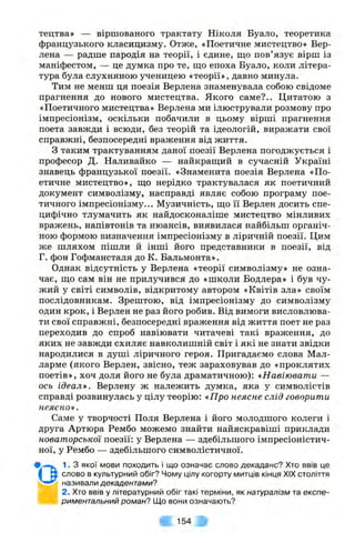 тецтва» — віршованого трактату Ніколи Буало, теоретика
французького класицизму. Отже, «Поетичне мистецтво» Вер-
лена — радше пародія на теорії, і єдине, що пов’язує вірш із
маніфестом, — це думка про те, що епоха Буало, коли літера­
тура була слухняною ученицею «теорії», давно минула.
Тим не менш ця поезія Верлена знаменувала собою свідоме
прагнення до нового мистецтва. Якого саме?.. Цитатою з
«Поетичного мистецтва» Верлена ми ілюстрували розмову про
імпресіонізм, оскільки побачили в цьому вірші прагнення
поета завжди і всюди, без теорій та ідеологій, виражати свої
справжні, безпосередні враження від життя.
З таким трактуванням даної поезії Верлена погоджується і
професор Д. Наливайко — найкращий в сучасній Україні
знавець французької поезії. «Знаменита поезія Верлена «По­
етичне мистецтво», що нерідко трактувалася як поетичний
документ символізму, насправді являє собою програму пое­
тичного імпресіонізму... Музичність, що її Верлен досить спе­
цифічно тлумачить як найдосконаліше мистецтво мінливих
вражень, напівтонів та нюансів, виявилася найбільш органіч­
ною формою визначення імпресіонізму в ліричній поезії. Цим
же шляхом пішли й інші його представники в поезії, від
Г. фон Гофмансталя до К. Бальмонта».
Однак відсутність у Верлена «теорії символізму» не озна­
чає, що сам він не прилучився до «школи Бодлера» і був чу­
жий у світі символів, відкритому автором «Квітів зла» своїм
послідовникам. Зрештою, від імпресіонізму до символізму
один крок, і Верлен не раз його робив. Від вимоги висловлюва­
ти свої справжні, безпосередні враження від життя поет не раз
переходив до спроб навіювати читачеві такі враження, до
яких не завжди схиляє навколишній світ і які не знати звідки
народилися в душі ліричного героя. Пригадаємо слова Мал-
ларме (якого Верлен, звісно, теж зараховував до «проклятих
поетів», хоч доля його не була драматичною): «Навіювати —
ось ідеал*. Верлену ж належить думка, яка у символістів
справді розвинулась у цілу теорію: «Про неясне слід говорити
неясно».
Саме у творчості Поля Верлена і його молодшого колеги і
друга Артюра Рембо можемо знайти найяскравіші приклади
новаторської поезії: у Верлена — здебільшого імпресіоністич­
ної, у Рембо — здебільшого символістичної.
1. З якої мови походить і що означає слово декаданс? Хто ввів це
слово в культурний обіг? Чому цілу когорту митців кінця XIX століття
називали декадентами?
2. Хто ввів у літературний обіг такі терміни, як натуралізм та експе­
риментальний роман? Що вони означають?
^ 154
• о
 