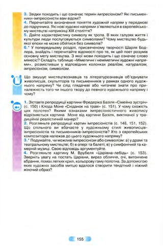 3. Звідки походить і що означає термін Імпресіонізм? Які письмен-
ники-імпресіоністи вам відомі?
4. Перечитайте визначення поняття художній напрям у передмові
до підручника. Які нові художні напрями з ’являються в європейсько­
му мистецтві наприкінці XIX століття?
5. Дайте характеристику символу як тропа. В яких галузях життя і
культури люди послуговуються символами? Чому мистецтво будь-
якої епохи не може обійтися без символів?
6.* у попередньому розділі, присвяченому творчості Шарля Бод-
лера, знайдіть і перечитайте відомості про те, як цей поет розумів
основну мету мистецтва. З якої мови походить і що означає слово
мімесіс? Складіть таблицю «Міметичні і неміметичні художні напря­
ми», розмістивши у відповідних колонках реалізм, натуралізм,
імпресіонізм, символізм.
Що змушує мистецтвознавців та літературознавців об’єднувати
живописців, скульпторів та письменників у рамках одного худож­
нього напряму? Чи слід глядачеві або читачеві знати про при­
належність того чи іншого твору до певного художнього напряму і
чому?
1. Зіставте репродукції картини Фредеріка Базіля «Сімейна зустріч»
(с. 150) і Клода Моне «Сніданок на траві» (с. 151). У чому схожість
цих полотен? Якими ознаками імпресіоністичного живопису
відрізняється картина Моне від картини Базіля, виконаної у тра­
диційній реалістичній манері?
2. Розгляньте репродукції картин імпресіоністів (с. 148, 151, 152).
Що спільного ви вбачаєте у художньому стилі живописців-
імпресіоністів та письменників-імпресіоністів? Хто з європейських
композиторів належав до цього художнього напряму?
3.* Подумайте, чи можливі імпресіонізм або символізм: а) у драмі та
театральному мистецтві; б) в опері та балеті; в) у симфонічній та ка­
мерній музиці. Свою відповідь аргументуйте.
4. Розгляньте картину М. Врубеля «Царівна-лебідь» (с. 153).
Зверніть увагу на постать Царівни, вираз обличчя, очі, витончене
вбрання, помах легких крил, кольорову гаму полотна. За допомогою
яких художніх засобів митцю вдалося створити тендітний і ніжний
жіночий образ?
4: 155 #
 