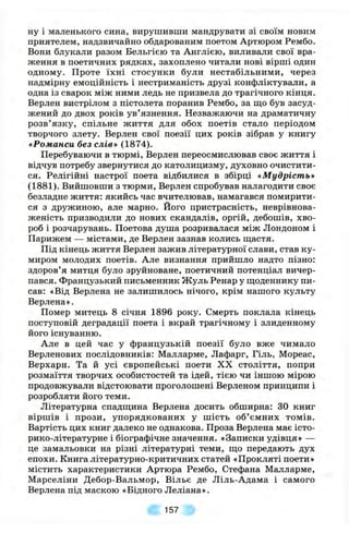 ну і маленького сина, вирушивши мандрувати зі своїм новим
приятелем, надзвичайно обдарованим поетом Артюром Рембо.
Вони блукали разом Бельгією та Англією, виливали свої вра­
ження в поетичних рядках, захоплено читали нові вірші один
одному. Проте їхні стосунки були нестабільними, через
надмірну емоційність і нестриманість друзі конфліктували, а
одна із сварок між ними ледь не призвела до трагічного кінця.
Верлен вистрілом з пістолета поранив Рембо, за що був засуд­
жений до двох років ув’язнення. Незважаючи на драматичну
розв’язку, спільне життя для обох поетів стало періодом
творчого злету. Верлен свої поезії цих років зібрав у книгу
«Романси без слів* (1874).
Перебуваючи в тюрмі, Верлен переосмислював своє життя і
відчув потребу звернутися до католицизму, духовно очистити­
ся. Релігійні настрої поета відбилися в збірці «Мудрість»
(1881). Вийшовши з тюрми, Верлен спробував налагодити своє
безладне життя: якийсь час вчителював, намагався помирити­
ся з дружиною, але марно. Його пристрасність, неврівнова­
женість призводили до нових скандалів, оргій, дебошів, хво­
роб і розчарувань. Поетова душа розривалася між Лондоном і
Парижем — містами, де Верлен зазнав колись ш;астя.
Під кінець життя Верлен зажив літературної слави, став ку­
миром молодих поетів. Але визнання прийшло надто пізно:
здоров’я митця було зруйноване, поетичний потенціал вичер­
пався. Французький письменник Жуль Ренар у іцоденнику пи­
сав: «Від Верлена не залишилось нічого, крім нашого культу
Верлена».
Помер митець 8 січня 1896 року. Смерть поклала кінець
поступовій деградації поета і вкрай трагічному і злиденному
його існуванню.
Але в цей час у французькій поезії було вже чимало
Верленових послідовників: Малларме, Лафарг, Гіль, Мореас,
Верхарн. Та й усі європейські поети XX століття, попри
розмаїття творчих особистостей та ідей, тією чи іншою мірою
продовжували відстоювати проголошені Верленом принципи і
розробляти його теми.
Літературна спадщина Верлена досить обширна: ЗО книг
віршів і прози, упорядкованих у шість об’ємних томів.
Вартість цих книг далеко не однакова. Проза Верлена має істо-
рико-літературне і біографічне значення. «Записки удівця» —
це замальовки на різні літературні теми, що передають дух
епохи. Книга літературно-критичних статей «Прокляті поети»
містить характеристики Артюра Рембо, Стефана Малларме,
Марселіни Дебор-Вальмор, Вільє де Ліль-Адама і самого
Верлена під маскою «Бідного Леліана».
157
 