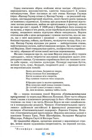 Серед поетичних збірок особливе місце посідає «Мудрість»,
вирізняючись милозвучністю, єдністю тональності й новим
світовідчуттям. Поет поглянув на світ очима Каспара Гаузера
(вірш «Каспар Гаузер співає»). Каспар Гаузер — це реальний пер­
сонаж, шістнадцятирічний підліток, якого багато років тримали
ув’язненим у підземеллі. Хлопець зріс розумово й фізично відста­
лим: погано розмовляв, майже не орієнтувався у просторі, нічого
не знав про світ і людей. У 1828 році у Нюрнберзі його покинули
на вулиці, а через п’ять років, коли спробували розслідувати його
справу, нещасного юнака підступно вбили кинджалом. Верлен
ототожнив себе з цією загадковою і сумною постаттю, яка не зна­
ла, ш,о у світі важливіше і цікавіше — сонячне проміння, же­
боніння струмка, собака, що біжить, чи відчуття голоду, біль у но­
гах. Каспар Гаузер відчував усе разом — найзіркішими очима,
найгострішим слухом, найчутливішою шкірою. Це властиво і по­
езії Верлена. Поет стверджував єдність, поліфонічність сприйнят­
тя світу, обравши об’єктом поезії миттєве переживання.
Ми вже говорили про те, що саме Верлен увів до обігу термін
«декаданс», своєю творчістю заклавши підмурівок цього літе­
ратурного явища. Сучасники сприймали його як типового пое­
та доби кризи, «сутінків» культури. Похмурі картини буття,
мотиви туги, суму, безнадії, скореності долі — провідні моти­
ви верленівських поезій:
Захід дотлівав, багряніли хмари,
Вітер колихав білі ненюфари^,
Квіти колихав між очеретів.
Над сумним ставком тихо шарудів.
Я бродив один із жалем кривавим.
Між похилих верб понад сонним ставом,
Де густий туман уставав з низів.
Де, мов великан, привид чийсь сизів.
Це — перша половина поезії Верлена «Сентиментальна
прогулянка» (у перекладі Миколи Лукаша). Поет часто обирав
теми і назви з класичного репертуару (з його «Поетичним мис­
тецтвом» на тему і на честь Піколя Буало ви вже ознайомили­
ся в попередньому розділі). Чимало «Сентиментальних прогу­
лянок» здійснили англійські й французькі романтики під
впливом «Сентиментальної подорожі» Лоренса Стерна. Поча­
ток «Сентиментальної прогулянки» Верлена викликає алюзії з
поезіями Томаса Грея, Рене Шатобріана, баладами Фрідріха
Шиллера, Роберта Сауті й Віктора Гюго.
Ці традиційні образи, органічно вписані у верленівські стро­
фи, немов мазки художника-імпресіоніста, на перший погляд.
^ Н е н ю ф а р и — водяні лілеї.
158
 