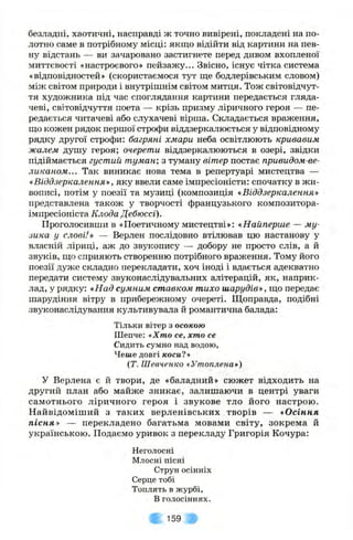 безладні, хаотичні, насправді ж точно вивірені, покладені на по­
лотно саме в потрібному місці: якщо відійти від картини на пев­
ну відстань — ви зачаровано застигнете перед дивом вхопленої
миттєвості «настроєвого» пейзажу... Звісно, існує чітка система
«відповідностей» (скористаємося тут ще бодлерівським словом)
між світом природи і внутрішнім світом митця. Тож світовідчут­
тя художника під час споглядання картини передається гляда­
чеві, світовідчуття поета — крізь призму ліричного героя — пе­
редається читачеві або слухачеві вірша. Складається враження,
що кожен рядок першої строфи віддзеркалюється у відповідному
рядку другої строфи: багряні хмари неба освітлюють кривавим
жалем душу героя; очерети віддзеркалюються в озері, звідки
підіймається густий туман; з туману вітер постає привидом-ве-
ликаном... Так виникає нова тема в репертуарі мистецтва —
«.Віддзеркалення», яку ввели саме імпресіоністи: спочатку в жи­
вописі, потім у поезії та музиці (композиція «Віддзеркалення»
представлена також у творчості французького композитора-
імпресіоніста Клода Дебюссі).
Проголосивши в «Поетичному мистецтві»: «Найперше — му­
зика у слові.'» — Верлен послідовно втілював цю настанову у
власній ліриці, аж до зв^тсопису — добору не просто слів, а й
звуків, що сприяють створенню потрібного враження. Тому його
поезії дуже складно перекладати, хоч іноді і вдається адекватно
передати систему звуконаслідувальних алітерацій, як, наприк­
лад, у рядку: «Над сумним ставком тихо шарудів», що передає
шарудіння вітру в прибережному очереті. Щоправда, подібні
звуконаслідування культивувала й романтична балада:
Тільки вітер з осокою
Шепче: «Хто се, хто се
Сидить сумно над водою,
Чеше довгі коси?»
(Т. Шевченко «Утоплена»)
У Верлена є & твори, де «баладний» сюжет відходить на
другий план або майже зникає, залишаючи в центрі уваги
самотнього ліричного героя і звукове тло його настрою.
Найвідоміший з таких верленівських творів — «Осіння
пісня» — перекладено багатьма мовами світу, зокрема й
українською. Подаємо уривок з перекладу Григорія Кочура:
Неголосні
Млосні пісні
Струн осінніх
Серце тобі
Топлять в журбі,
В голосіннях.
159
 