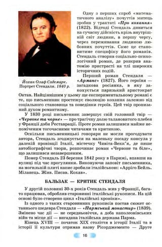 Йохан Олаф Содемарк.
Портрет Стендаля. 1840 р.
Одну з перших спроб «матема­
тичного аналізу» почуттів митець
зробив у трактаті «Про кохання»
(1822). Відтоді Стендаль дивиться
на сучасну дійсність крізь внутріш­
ній світ людини, в першу чергу,
через переживання людиною лю­
бовних почуттів. Саме це стано­
витиме специфіку його романів.
Стендаль створив соціально-психо-
логічний роман, де розкрив ана­
томію пристрасті на тлі широких
історичних подій.
Перший роман Стендаля —
«Арманс» (1827). Його героїня —
загадкова росіянка, в яку за­
кохується паризький аристократ
Октав. Найціннішим у цьому ще експериментальному романі є
те, що письменник простежує еволюцію кохання залежно від
соціального становища та поведінки героїв. Цей твір прониза­
ний духом романтизму.
У 1830 році письменник завершує свій головний твір —
«Червоне та чорне» — про трагічну долю талановитого плебея
у Франції доби Реставрації. Проте роман залишився майже не­
поміченим тогочасними читачами та критикою.
Оскільки письменницькі гонорари не могли прогодувати
автора, Стендаль згоджується на маленьку посаду консула у
далекій провінції Італії, містечку Чивіта-Векк’я, де пише
автобіографічні твори, розпочинає роман «Червоне та біле»,
що залишився незавершеним.
Помер Стендаль 23 березня 1842 року в Парижі, впавши на
вулиці під час прогулянки. Виконуючи заповіт письменника,
на могильній плиті напис зробили італійською: «Арріго Бейль.
Міланець. Жив. Писав. Кохав».
БАЛЬЗАК — КРИТИК СТЕНДАЛЯ
У другій половині 30-х років Стендаль жив у Франції, бага­
то працював, обробляв старовинні італійські рукописи. На цій
основі було створено цикл «Італійські хроніки».
Із одного з таких старовинних рукописів постав сюжет ос­
таннього шедевра Стендаля — «Пармський монастир» (1839).
Змінено час дії — не середньовіччя, а доба наполеонівських
війн та місце дії — вигадана італійська держава Парма.
Кінець XVIII — початок XIX століття в історії Італії та в
історії її культури отримав назву Рісорджементо — Друге
16
 