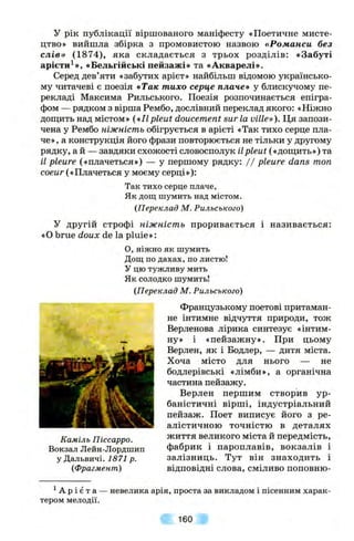 у рік публікації віршованого маніфесту «Поетичне мисте­
цтво» вийшла збірка з промовистою назвою «Романси без
слів» (1874), яка складається з трьох розділів: «Забуті
арієти^», «Бельгійські пейзажі» та «Акварелі».
Серед дев’яти «забутих арієт» найбільш відомою українсько­
му читачеві є поезія «Так тихо серце плаче» у блискучому пе­
рекладі Максима Рильського. Поезія розпочинається епігра­
фом — рядком з вірша Рембо, дослівний переклад якого: «Ніжно
дощить над містом» («IIpleut doucement sur la ville»). Ця запози­
чена у Рембо ніжність обігрується в арієті «Так тихо серце пла­
че», а конструкція його фрази повторюється не тільки у другому
рядку, ай — завдяки схожості словосполук ііpleut («д,оищть») та
іі ріеиге («плачеться») — у першому рядку: / / ріеиге dans топ
coeur («Плачеться у моєму серці»):
Так тихо серце плаче,
Як дощ шумить над містом.
(Переклад М. Рильського)
У другій строфі ніжність проривається і називається:
«О brue doux de la pluie»:
O, ніжно як шумить
Дощ по дахах, по листю!
У цю тужливу мить
Як солодко шумить!
(Переклад М. Рильського)
Французькому поетові притаман­
не інтимне відчуття природи, тож
Верленова лірика синтезує «інтим-
_ ну» і «пейзажну». При цьому
Верлен, як і Бодлер, — дитя міста.
Хоча місто для нього — не
бодлерівські «лімби», а органічна
частина пейзажу.
Верлен першим створив ур­
баністичні вірші, індустріальний
пейзаж. Поет виписує його з ре­
алістичною точністю в деталях
Каміль Піссарро. ^^ття великого міста й передмість,
Вокзал Лейн-Лордшип фабрик і пароплавів, вокзалів і
у Дальвичі. І57І р. залізниць. Тут він знаходить і
(Фрагмент) відповідні слова, сміливо поповню-
^А р і є т а ■
тером мелодії.
невелика арія, проста за викладом і пісенним харак-
160
 