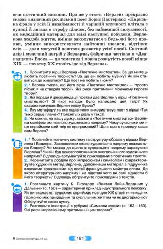 ючи поетичний словник. Про це у статті «Верлен» прекрасно
сказав визначний російський поет Борис Пастернак: «Паризь­
ка фраза у всій її незайманості й чарівній влучності влітала з
вулиці й лягала в строфу цілком, без найменшої силуваності,
як мелодійний матеріал для всієї наступної побудови. Верле-
нова жадоба життя, вміння закохуватися в будь-які його про­
яви, уміння використовувати найтонші нюанси, відтінки
слів — дали могутній поштовх розвитку усієї поезії. Скотний
двір і молочний погріб у Верхарна, фабрична частівка в «Два­
надцяти» Блока — ця тематика і мовна розкутість поезії кінця
XIX — початку XX століть іде від Верлена».
1. Прочитайте вірш Верлена «Поетичне мистецтво». За що митець
любить поетичну творчість? За що він любить музику? Як він ста-
1-"*^ виться до живопису? ІДо поет не любить і чому?
2.* Верлен писав, що його вірш «Поетичне мистецтво» — просто
пісня: я не створив теорії». Які риси притаманні ліричному героєві
твору?
3. Які поради й рекомендації поетам дає Верлен у вірші «Поетичне
мистецтво»? З якої нагоди було написано цей твір? Як
схарактеризував Верлен епоху Вуало?
4 . Яку метафору та яке порівняння використовує поет у вірші «Так
тихо серце плаче»? Поясніть їх роль у тексті.
5. Чи можна, на вашу думку, вважати «Поетичне мистецтво» Верле­
на маніфестом певного художнього напряму? Чому сучасники мит­
ця сприймали цей твір як програмовий? Що з цього приводу казав
сам Верлен?
1.* Порівняйте поетичну систему та структуру образів у віршах Вер­
лена і Бодлера. Засновником якого художнього напряму вважаєть­
ся Бодлер? Чи можна до цього ж художнього напряму зарахувати
Верлена? Чи він був основоположником якогось іншого художнього
напряму? Відповідь аргументуйте прикладами з поетичних текстів.
2. Перечитайте розділи про імпресіонізм і символізм і схарактери­
зуйте художній метод Верлена, доповнивши матеріал з підручника
власними враженнями від поезії французького майстра слова. До
якого літературного напряму і на підставі чого ви самі віднесли б
його творчість? Відповідь обґрунтуйте прикладами з текстів.
1. Розгляньте картину К. Піссарро «Вокзал Лейн-Лордшип у
Дальвичі» (с. 160) — характерний приклад індустріального пейзажу.
Як ви вважаєте, художник сприймає нові для XIX століття явища як
гармонію між природним та суспільним життям чи як дисгармонію?
Обґрунтуйте свою думку.
2. Розгляньте ілюстрації в рубриці «Символи епохи» (с. 162—163).
Які риси імпресіонізму притаманні цим творам?
6 Світова л ітература, 10 кл. 161
 