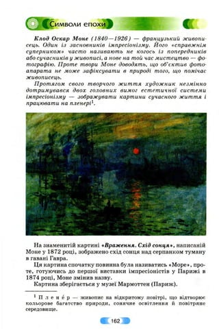 □ Р ^С им воли е п о х и ^
Клод Оскар Моне (1840—1926) — французький живопи­
сець. Один із засновників імпресіонізму. Його «справжнім
суперником» часто називають не когось із попередників
або сучасників у живописі, а нове на той час мистецтво — фо­
тографію. Проте твори Моне доводять, що об’єктив фото­
апарата не може зафіксувати в природі того, що помічає
живописець.
Протягом свого творчого життя художник незмінно
дотримувався двох головних вимог естетичної системи
імпресіонізму — зображувати картини сучасного життя і
працювати на пленері^.
На знаменитій картині «Враження. Схід сонця», написаній
Моне у 1872 році, зображено схід сонця над серпанком туману
в гавані Гавра.
Ця картина спочатку повинна була називатись «Море», про­
те, готуючись до першої виставки імпресіоністів у Парижі в
1874 році, Моне змінив назву.
Картина зберігається у музеї Мармоттен (Париж).
^ П л е н е р — живопис на відкритому повітрі, що відтворює
кольорове багатство природи, сонячне освітлення й повітряне
середовище.
162
 
