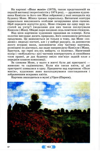 На картині «Поле маків» (1873), також представленій на
першій виставці імпресіоністів у 1874 році, — дружина худож­
ника Камілла та його син Жан зображені у полі неподалік від
будинку Моне. Жінка тримає парасольку. Витончені контури
парасольки викликають особливе зачарування цією сценою.
Щоб передати відчуття руху, Моне створив ще одну пару по­
статей на узгір’ї (моделями для них також послугували
Камілла і Жан). Обидві пари поєднані ледь помітною стежкою.
Над цією картиною художник працював на пленері. Хоча
полотно виглядає досить природно, його композиція ретельно
продумана. Це виявляється не тільки в тому, що Моне «по­
двоює» людські постаті, але і у виборі ракурсу, за допомогою
якого яскраві маки, заповнюючи ліву частину картини,
розміщені по діагоналі, що задає напрям руху Камілли і Жана.
Здається, що герої ось-ось вийдуть «з полотна». Насичений
колір і «мобільність» цієї частини контрастують зі спокійним
тлом правої, де дах будинку вміло пов’язує задній план з
переднім планом композиції.
За словами Моне, у нього в житті були дві пристрасті —
живопис та садівництво. Коли він писав квіти, ці дві
пристрасті зливалися в одну. Працюючи над картиною «Поле
маків», художник явно насолоджувався спогляданням і
зображенням яскравих квітів.
Картина знаходиться в музеї д ’Орсе (Париж).
6 * 163 f
 
