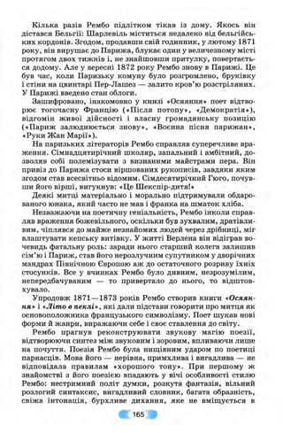 Кілька разів Рембо підлітком тікав із дому. Якось він
дістався Бельгії: Шарлевіль міститься недалеко від бельгійсь­
ких кордонів. Згодом, продавши свій годинник, у лютому 1871
року, він вирушає до Парижа, блукає один у величезному місті
протягом двох тижнів і, не знайшовши притулку, повертаєть­
ся додому. Але у вересні 1872 року Рембо знову в Парижі. Це
був час, коли Паризьку комуну було розгромлено, бруківку
і стіни на цвинтарі Пер-Лашез — залито кров’ю розстріляних.
У Парижі введено стан облоги.
Зашифровано, інакомовно у книзі «Осяяння» поет відтво­
рює тогочасну Францію («Після потопу», «Демократія»),
відгомін живої дійсності і власну громадянську позицію
(«Париж залюднюється знову», «Воєнна пісня парижан»,
«Руки Жан Марії»).
На паризьких літераторів Рембо справляв суперечливе вра­
ження. Сімнадцятирічний школяр, запальний і амбітний, до­
зволяв собі полемізувати з визнаними майстрами пера. Він
привіз до Парижа стоси віршованих рукописів, завдяки яким
згодом став всесвітньо відомим. Сімдесятирічний Гюго, почув­
ши його вірші, вигукнув: «Це Шекспір-дитя!»
Деякі митці матеріально і морально підтримували обдаро­
ваного юнака, який часто не мав і франка на шматок хліба.
Незважаючи на поетичну геніальність, Рембо інколи справ­
ляв враження божевільного, оскільки був зухвалим, дратівли­
вим, чіплявся до майже незнайомих людей через дрібниці, міг
влаштувати кепську витівку. У житті Верлена він відіграв во­
чевидь фатальну роль: заради нього старший колега залишив
сім’ю і Париж, став його нерозлучним супутником у дворічних
мандрах Північною Європою аж до остаточного розриву їхніх
стосунків. Все у вчинках Рембо було дивним, незрозумілим,
непередбачуваним — то привертало до нього, то відштов­
хувало.
Упродовж 1871— 1873 років Рембо створив книги «Осяян­
ня* і «Літо в пеклі», які дали підстави говорити про митця як
основоположника французького символізму. Поет шукав нові
форми й жанри, виражаючи себе і своє ставлення до світу.
Рембо прагнув реконструювати звукову магію поезії,
відтворюючи синтез між звуковим і зоровим, впливаючи лише
на почуття. Поезія Рембо була ниш;івним ударом по поетиці
парнасців. Мова його — нерівна, примхлива і вигадлива — не
відповідала правилам «хорошого тону». При першому ж
знайомстві з його поезією впадають у вічі особливості стилю
Рембо: нестримний політ думки, розкута фантазія, вільний
розлогий синтаксис, вигадливий словник, багата образність,
свіжа інтонація, бурхливе дихання, яке не вміш;ується в
165
 