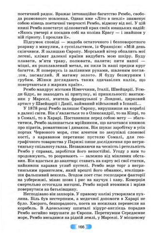 поетичний рядок. Вражає інтонаційне багатство Рембо, свобо­
да розмовного мовлення. Однак вже «Літо в пеклі» знаменує
собою кінець поетичної творчості Рембо, відмову від неї. у цій
книзі Рембо констатує цілковитий крах своїх юнацьких надій:
«Якось увечері я посадив собі на коліна Красу — і знайшов у
ній гіркоту. І прокляв її».
Підсумок сповіді — жадоба остаточного і безповоротного
розриву з минулим, з суспільством, із Францією: «Мій день
скінчився. Я залишаю Європу. Морський вітер обпалить мої
легені, клімат далекої країни видубить мою шкіру. Буду
плавати, м’яти траву, полювати, палити; пити напої —
міцні, як розплавлений метал, як пили їх наші предки круг
багаття. Я повернусь із залізними руками, шаленим погля­
дом, засмаглий. Я матиму золото. Я буду безжурним і
грубим. Ж інки доглядають таких здичавілих калік, що
повертаються з жарких країн».
Рембо мандрує містами Німеччини, Італії, Швейцарії. Усю­
ди бідує, не знаходить ні притулку, ні прихильності: вантаж­
ник у Марселі, вчитель французької у Лондоні, цирковий
артист у Швейцарії і Данії, найманий військовий в Іспанії...
У 1878 році Рембо залишає Європу, вирушивши на кораблі
в далекі світи. Він з’являється то в Олександрії, то на Кіпрі, то
в Сомалі, то в Харарі. Поставивши перед собою мету — збага­
титися, Рембо залишається мрійником, що начитався книжок
про піратів, романтиком і диваком. Він шукає заробітку в усіх
портах Червоного моря, стає агентом по закупівлі слонової
кості, з караваном перетинає пустелю Сомалі, для гео­
графічного товариства у Парижі пише дослідження про негри­
тянську спільноту галаа. Незважаючи на чесність і ретельність
Рембо у справах, заробітки його непостійні. Угоду з ним то
продовжують, то розривають — залежно від мінливих обста­
вин. Він вдається до авантюр: ставить на карту всі свої статки,
найнявши караван углиб пустелі. Рембо веде торг з негри­
тянським правителем, який врешті його обманює, втеліщив-
ши фальшивий вексель. Згодом поет стає господарем факторії
на узбережжі, міняє шовк і рис на каучук і каву. Комерція
смертельно остогидла митцеві, Рембо вкрай втомився і мріяв
повернутися на батьківщину.
Несподівано він захворів. У правому коліні утворилася пух­
лина. Біль був нестерпним, а медичної допомоги в Харарі не
було. Хворого, безпорадного, поета на носилках перенесли на
корабель. В Аденському шпиталі хірург-англієць порадив
Рембо негайно вирушати до Європи. Перетнувши Середземне
море, Рембо висадився на рідній землі, у Марселі. У місцевому
166 і :
 
