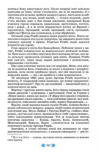 шпиталі йому ампутували ногу. Після операції поет повільно
приходив до тями, потім з ’ясувалося, що ні на милицях, ні з
протезом він не може зробити жодного кроку, настільки ослаб:
«Яка туга, яка втома, який відчай, — тільки подумай, лише
п’ять місяців тому я був таким діяльним, мандрував! Куди
поділися гірські перевали, кавалькади, прогулянки, пустелі,
ріки і моря!.. А я ж хотів повернутися влітку до Франції і
одружитися. Проплавай, шлюб, прощавай, сім’я, прощавай,
майбутнє! Життя моє скінчилося, я став обрубком!»
Останній удар Рембо завдала мерія рідного міста. Поета на­
магалися віддати під суд як дезертира, що двадцять років тому
уникнув призову в армію. Родичам Рембо ледве вдалося
владнати цю справу.
Стан здоров’я поета був безнадійним. Побувши трохи у ма­
тері, Рембо повертається до марсельського шпиталю помира­
ти. Біля нього постійно чергувала його молодша сестра, яка ве­
ла детальну хронологію останніх днів поета. Помирав Рембо
при пам’яті, лише іноді марив рахунками і розписками,
караванами і пустелею.
Про свою поетичну юність він і не згадував. Мати, яка ніко­
ли не розуміла його, ставилася до нього з відразою і роздрату­
ванням, хоча охоче приймала гроші, які син надсилав із за­
морських країв, — так і не прийшла з ним попрощатися.
10 листопада 1891 року душа Артюра Рембо відлетіла у
вічність. У лікарняній книзі записано, що помер тридцятисе-
милітній негоціант^. Про те, що покійний — визначний поет, у
шпиталі ніхто не знав.
Коротке і трагічне життя поета, його творча спадщина стали
темою дискусій і сучасників, і наступників. Ремі де Гурмон у
«Книзі масок» писав про нього: «У збірці його віршів є сторінки,
що вражають своєю красою, — тією особливою красою, яку мож­
на відчути, побачивши звичайну жабу, вкриту бородавками...»
Верлен, який першим визнав талант Рембо, пізніше бачив у
ньому заблукалого невдаху, дивака, який сповна не реалізував
поетичний дар. Жуль Лафорг і Трістан Корб’єр, глибоко обда­
ровані, оригінальні поети, називали його і себе «проклятими»,
тобто соціальними відщепенцями. Уся ж подальша світова
поетична практика — Елюар, Арагон, Блок, Анненський,
Маяковський, Брюсов, Зеров —ґрунтується на концепції
поетичного досвіду Артюра Рембо.
Звичайно, в історії світової поезії він залишився не «три-
дцятисемилітнім негоціантом», а юнаком сімнадцяти — дев’ят-
^ Н е г о ц і а н т — купець, що торгує оптом, переважно за межами
своєї країни.
167 ^
 