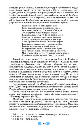надцяти років, генієм, вільним від побуту й суспільства, відда­
ним тільки поезії, палко закоханим у Музу, задерикуватим і
відчайдушним. Не дивно, що упродовж усього XX століття мо­
лоді поети подібної вдачі наслідували образ, створений Рембо,—
людини «богеми», що в перекладі означає «циганерії». Ось цей
образ із сонета Рембо «Моя циганерія», відтворений культовим
українським поетом-шістдесятником Василем Стусом:
Руками по кишені обмацуючи діри
І ліктями світивши, я фертиком iшoв^,
Бо з неба сяла Муза! Її я ленник^ вірний.
Ото собі розкішну вигадував любов!
Штани нінащо стерті? Та по коліно море!
Адже котигорошку лиш рими в голові.
Як зозулясті кури, сокочуть в небі зорі,
А під Чумацьким Возом—банкети дарові.
Розсівшись при дорозі, ті гомони лелію,
Роса на мене впала, а я собі хмелію.
Бо вересковий вечір — немов вино густе.
І все капарю вірші, згорнувшись у калачик.
Мов струни ліри — тіні (їх копаю^, як м’ячик).
Штиблети каші просять? Овва, і це пусте!
Звичайно, у перекладі Стуса ліричний герой Рембо —
«типовий представник» паризької богеми — більше нагадує
українського бурсака: поет свідомо орієнтується на нашу
національну традицію. Однак головне в поезії Рембо українсь­
кий переклад передає цілком адекватно, а саме — свідомий
епатаж у поєднанні класичної форми сонета з грубою лекси­
кою, а образу «ленника», вірного служителя Музи — з
лахміттям волоцюги, що повсякчас зазнає голоду і холоду,
проте не проміняв би їх на будь-яке обмеження свободи, з якою
пов’язане його поетичне натхнення.
При цьому загальний тон «Моєї циганерії» доволі оптимістич­
ний. Однак конфліктний характер ліричного героя у низці поезій
Рембо набуває драматизму, а подекуди й трагізму...
Тепер, коли ми знаємо, як склалося життя Рембо, можна
лише дивуватися, наскільки точно він його спрогнозував у
«П’яному кораблі» (1871).
Юний поет, якого сучасна молодіжна «контркультура» вва­
жає своїм «святим предтечею», створив унікальний у світовій
поезії твір, названий російським літературознавцем Самарієм
Великовським «сповіддю під облудою малої пригодницької
одіссеї» і навіть «ліричним міфом».
^ Ф е р т о м і т и — мати хвацький, франтуватий вигляд.
^ Л е н н и к — васал, підданий.
^ К о п а т и — бити ногою.
168
 
