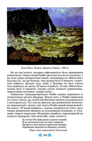 Клод Моне. Етрета. Ворота д ’Аваль. 1883 р.
Як ви пам’ятаєте, активна міфотворчість була притаманна
романтизму. Однак юний Рембо орієнтується не на класичні, а
на пізні взірці романтичної поезії, насамперед на «Квіти Зла»
Бодлера (їх, як ми бачили, теж можна було б назвати «лірич­
ним міфом»). Більше того, якби у Бодлера не було такого
послідовника, як автор «П’яного корабля», й самі «Квіти Зла»
можна було б вважати глухим кутом пізнього романтизму,
примхливим витвором «хворої музи».
Символізм сімнадцятирічного Рембо можна порівняти із
символізмом зрілого Бодлера. Більш того, у Рембо символізм
як стиль і метод, як спосіб світобачення значно ускладнюється
і загострюється. Тут уже не йдеться про романтичне нагнітан­
ня пристрастей і жахів: світ юного Рембо вкрай напружений і
без цього. «П’яний корабель», власне, починається з того, що у
творах романтиків правило за кульмінацію (скажімо, в «Ска­
занні старого морехода» Колріджа корабель, перетворений на
плавучу трупарню, теж плив собі, куди «хотів»):
За течією Рік байдужим плином гнаний,
Я не залежав більш од гурту моряків:
Зробили з них мішень крикливі індіани.
Прибивши цвяхами до барвних стояків.
(Тут і далі переклад В. Ткаченка)
169
 