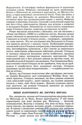 Відродження, в атмосфері свободи формуються й характери
головних героїв. Фабріціо, вихований на ідеях визволення,
бачить в Наполеоні не успішного кар’єриста, як Жульєн Со-
рель, а героя революції, визволителя Італії. Тому він мчить у
1815 році під Ватерлоо на допомогу Наполеонові. Але не
втіливши мрію про громадянський подвиг у життя, Фабріціо
поринає в авантюри кохання. Сильний і незалежний характер
має його тітка, аристократка Джина, яка вступає в конфлікт
із володарем Парми. Лицемірство та підступність пермського
двору Стендаль передає, вдаючись до сарказму та іронії.
Роман викликав захоплення у Бальзака, яке він висловив у
«Етюді про Бейля» (1840) та в особистих листах. Бальзак назвав
роман «великою та прекрасною книгою», «найкраш;ою з усіх, ш;о
з’явилися за останні п’ятдесят років», «шедевром», правдивим,
як «саме життя». Під час листування між Бальзаком та Стенда-
лем виникла дискусія з приводу стилю. Позбавлений прикрас,
лаконічний стиль Стендаля контрастував з бальзаківським пиш­
ним, багатобарвним живописом, з його увагою до зовнішнього
життя, майстерним зображенням побутових деталей. Стендаля
ж цікавило передусім внутрішнє життя особистості, еволюція
психології героя, відтворення людських пристрастей. Тому
навколишній світ у його романах завжди на другому плані, він
немовби не дуже й цікавить письменника. Тож зауваження Баль­
зака стосовно стилю Стендаль не міг прийняти, тому ш;о це зруй­
нувало б самобутність його художньої системи. Стендаль
відповідав, ш;о він пише некрасномовно, — «з перебільшеної лю­
бові до логіки».
Думку, що Стендаль недостатньо дбає про форму, висловле­
ну вперше Бальзаком, далі повторювали Флобер, Золя, чис­
ленні критики. Стендаль визнавав, що його романи написані
«мов цивільний кодекс», проте вважав, що головне завдання
полягає у тому, щоб «бути ясним». Деяким сучасним крити­
кам здається, що романи Стендаля написані як наукове
дослідження психоаналітика.
ВИБІР НАРЕЧЕНОГО ЯК ЛОГІЧНА ВПРАВА
Ось, наприклад, молода дев’ятнадцятирічна вродлива дівчи­
на Матильда де ла Моль, багата аристократка. У ній немає
характерних для юної дівчини рис. Матильда — філософ,
психоаналітик, Вольтер у спідниці. Ось вона на балу, горда не
своєю красою, що вражає молодих людей, а власними знання­
ми. В одному з визначних романів XIX, сійдітта теж знайдемо
аналіз думок та переживань т ак ої^ _#і(0рдої дів»адіаь'^ТЙЗгуг-
Це — «Війна і мир» Льва Толстоуо. Адіе його гфсй^я ^
Ростова — дуже далека від іцтеле'іЛтуйльАЗго ^ф уі^^а^зу
17
 