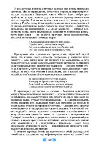 у романтиків подібна ситуація завжди має певну моральну
причину. Як ви пригадуєте, була своя моральна першопричи­
на для написання Бодлером книги «Квіти Зла», добре зро­
зуміла, якщо враховувати друге значення французького слова
таї — хвороба. Але ми не знаємо, яке лихо спіткало «гурт мо­
ряків» у Рембо, чому його корабель залишився некерованим і
сп’янів від безмежної волі. Сталося те, що сталося, — байдунсе,
випадково чи закономірно. І П ’яний корабель — символ осо­
бистості поета, його внутрішньої свободи та безмежної розку­
тості його уяви — не знаючи причини своєї незалежності,
вільно й легко пливе «поемою моря».
я блискавицями роздерте небо знаю,
Прибої, течії, смеркання голубі,
Світанки, збуджені, мов голубині зграї,
І те, що може лиш примаритись тобі.
Прямуючи між духовними примарами, ліричний герой
лише під кінець своєї «одіссеї» потрапляє у магнітне поле
сюжету — але, знову таки, не епічного і не морального, а суто
символічного. П’яний корабель зрештою не витримує постійного
напруження від своєї екзотичної подорожі — і зринає мотив «ту­
ги за Європою», тобто за звичним життям «цивілізованих» євро­
пейців, за всім тим сталим і спокійним, що в юності ми нос­
тальгійно пов’язуємо зі спогадом про наше дитинство:
За європейською сумуючи водою.
Холодну та брудну калюжу бачу я,
Де вутлий корабель, як мотиля весною.
Пускає в присмерку засмучене хлоп’я.
У присмерку дитинства — смуток і бажання відкритого
моря; у безмежності моря дорослості — сум за дитинством... Між
корабликом, що змайструвало собі хлоп’я як мрію про море та
безмежну волю і пускає у брудній калюжі, — і П’яним кораблем,
якому відкрите все і підвладне море, але оплачено цю свободу й
владу ціною втрати внутрішньої чистоти, — лежить весь простір
«зовнішнього» і «внутрішнього» життя людини, у маленькій по-
емі-«одіссеї» немає прямого зіставлення «зовнішнього» і
«внутрішнього» сюжетів: вони, за слушним спостереженням
Дмитра Наливайка, «проростають одне в одне, створюючи образ-
символ, в якому пропущені всі проміжні, «пояснювальні» ланки
між «зовнішнім» і «внутрішнім» планами». Саме така
організація художнього світу — найяскравіша прикмета сим­
волізму як художнього методу.
З появою Артюра Рембо на поетичному обрії французької
поезії стало зрозуміло, що міфотворчість відтепер стане її го­
■: 170
 