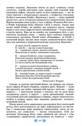ловною справою. Змагання поетів за роль «символу кінця
століття», спроба нав’язати одне одному свій власний міф,
підкорити міфом, змусити жити за його правилами, — все це
стало змістом і літературного процесу, і особистих стосунків.
Особисті взаємини Рембо з Верленом у житті — лише крайній
прояв того, що в літературі виявилося в символічному діалозі:
Верлен виливав свою нудьгу і тугу в збірці «Романси без слів»,
а Рембо відповідав йому збіркою «Літо в пеклі». Однак при
цьому юний Рембо, на відміну від старшого друга, справді
вірив у силу свого міфологічного світобачення — в силу поезії,
в магію звуків. Віра ця на якийсь час примирила його з уро­
чистістю служіння поета — навіть його сонетам повернула
класичність звучання. Такий сонет «Голосівки», де Рембо у
поетичній формі виклав свою теорію символістичного звуко­
пису (на противагу імпресіоністичному звукопису Верлена):
А чорне, біле Е,червоне І,зелене
У, синє О, — про вас я нині б розповів:
А — чорний мух корсет, довкола смітників
Кружляння їх прудке, дзижчання тороплене;
Е — шатра в білій млі, списи льодовиків.
Ранкових випарів тремтіння незбагненне;
І — пурпур, крові струм, прекрасних уст шалене.
Сп’яніле каяття або нестримний гнів;
У — жмури на морях божественно-глибокі,
І спокій пасовищ, і зморщок мудрий спокій —
Печать присвячених алхімії ночей;
О — неземна Сурма, де скрито скрегіт гострий.
Мовчання Янголів, Світів безмовний простір.
Омега, блиск його фіалкових Очей.
(Переклад Г. Кочура)
Самому ж поетові трагічний фінал, на відміну від худож­
нього образу П’яного корабля, судився двічі. Вперше — коли
він зрозумів, що хибно «вважав себе магом і ангелом — вище
моралі»,— і проголосив розрив з поезією, що не дала йому
сподіваного щастя. І вдруге — коли виснажений, хворий,
скалічений життям повернувся в Європу, марно намагаючись
знайти в рідних краях своє втрачене дитинство, затишок,
душевний спокій.
Поети всього світу намагалися наслідувати його поетичний
метод, його життєтворчість як міф і міфотворчість як життя.
Гру з символами вони називали символізмом, часто не ро­
зуміючи, що символізм — школа страждання. Хіба що
росіянин Олександр Блок гідно пройшов цю школу і став
«справжнім» символістом, заплативши як годиться — влас­
171
 