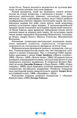 тичне буття. Творча діяльність розуміється як художня фан­
тазія, не менш значима, ніж сили природи.
Ранній модернізм, який ще називають стилем модерн,
охопив не тільки літературу, а мистецтво в цілому — мону­
ментальну архітектуру, живопис, скульптуру, прикладне
мистецтво, театр, хореографію, музику, моду і навіть знайшов
відображення в жестах і формах спілкування людей. Це стиль
мислення людини тієї доби, стиль життя, який моделював
певного культурного героя модерну, у загальноєвропейській
традиції таким класичним культурним героєм може вважати­
ся Оскар Уайльд, адже драматург вибудовував власне життя
значною мірою за взірцем своїх творів. До культурних героїв
також можна зарахувати Володимира Винниченка, Олександ­
ра Блока, Андрія Бєлого, Миколу Гумільова, Максиміліана
Волошина.
Основними літературно-мистецькими напрямами модер­
нізму вважають символізм, імпресіонізм, експресіонізм,
неоромантизм, неокласицизм, футуризм, акмеїзм тош,о.
Найвизначнішим феноменом раннього модернізму став ро­
ман. Ранньомодерністський роман має свої національні особ­
ливості в різних літературах. Так, в літературі США надзви­
чайно важливим є досвід Генрі Джеймса («Крила голубки»,
1902; «Посли», 1903; «Золота чаша», 1904). Ці романи інколи
називають передмодерністськими, оскільки вони багато в чому
провіщують естетику модернізму, в літературі Великої Бри­
танії це досвід Джозефа Конрада («Лорд Джим», 1900; «Серце
темряви», 1902), якого вважають класиком неоромантизму та
зачинателем англійського модернізму. Російська література
дала мистецький досвід символістського роману Андрія Бєло­
го («Срібний голуб», 1909; «Петербург», 1914).
Класичним романом раннього модернізму є «Портрет
Доріана Грея» (1891) Оскара Уайльда.
174
 