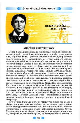 CjC з англійської літератури
ОСКАР УАЙЛЬД
(1854—1900)
т . - ' “
АПОСТОЛ СКЕПТИЦИЗМУ
Оскар Уайльд належить до тих митців, яких спочатку на­
зивають «забутими» і «невизнаними», а потім «повернени­
ми», «культовими». Причини забуття можуть бути різними:
політичними, як у трагічній історії «Розстріляного Відрод­
ження» в Україні, естетичними або етичними, як у життєвій
і творчій історії Оскара Уайльда. Епатуючою була поведінка
письменника, трагічною — його смерть, незвичними й не
прийнятими суспільством — його твори. Не визнане сучас­
никами англійського майстра слова, нині ім ’я Оскара Уайль­
да стає знаком обраності, вишуканості, аристократизму, ес­
тетичного смаку. У витонченому інтелектуальному това­
ристві сьогодні прийнято маніпулювати назвами, темами,
сюжетами, висловами, афоризмами, іменами героїв його
творів, натяками на нетрадиційну біографію письменника.
Як і всяка мода, «мода на Оскара Уайльда» має позитивні
моменти. Вона змушує читати й осмислювати його твори,
пов’язувати їх із сучасністю, усвідомлювати їх актуальність.
Чого ж іщ,е може бажати письменник? Перетворившись на
бестселер, «Портрет Доріана Грея» залишається одним із
перших зразків інтелектуального роману в європейській
літературі.
Ім’я Оскара Уайльда в історії літератури міцно пов’язане з
літературно-мистецькою течією, що отримала назву есте­
тизм. Підґрунтям естетизму, як і взагалі концепції «чистого
мистецтва», є визнання краси найвищою цінністю буття.
Представники цього літературного напряму вважали мистецт­
во, створене за законами краси, не відображенням життя, а
; 1 7 5 ,
 