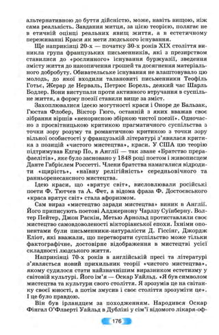 альтернативною до буття дійсністю, може, навіть вищою, ніж
сама реальність. Завдання митця, за цією теорією, полягає не
в етичній оцінці реальних явищ життя, а в естетичному
переживанні Краси як мети людського існування.
Ще наприкінці 20-х — початку 30-х років XIX століття ви­
никла група французьких письменників, які з презирством
ставилися до «рослинного» існування буржуазії, зведення
змісту життя до накопичення грошей та досягнення матеріаль­
ного добробуту. Обивательське існування не влаштовувало цю
молодь, до якої входили талановиті письменники Теофіль
Готьє, Жерар де Нерваль, Петрюс Борель, деякий час Шарль
Бодлер. Вони виступали проти активного втручання в суспіль­
не життя, а форму поезії ставили вище за зміст.
Захоплювалися ідеєю могутності краси і Опоре де Бальзак,
Гюстав Флобер, Віктор Гюго, останній з яких вважав своє
зібрання віршів «некорисною збіркою чистої поезії». Одночас­
но з просвітницькою критикою прагматичного суспільства з
точки зору розуму та романтичною критикою з точки зору
вільної особистості у французькій літературі з ’явилася крити­
ка з позицій «чистого мистецтва», краси. У США цю теорію
підтримував Едгар По, в Англії — так зване «Братство прера­
фаелітів» , яке було засновано у 1848 році поетом і живописцем
Данте Габрієлем Россетті. Члени братства намагалися відроди­
ти «щирість», «наївну релігійність» середньовічного та
ранньоренесансного мистецтва.
Ідею краси, що «врятує світ», висловлювали російські
поети Ф. Тютчев та А. Фет, а відома фраза Ф. Достоєвського
«краса врятує світ» стала афоризмом.
Сам вираз «мистецтво заради мистецтва» виник в Англії.
Його приписують поетові Алджернону Чарлзу Суїнберну. Вол-
тер Пейтер, Джон Раскін, Метью Арнольд протиставляли своє
мистецтво самовдоволеності вікторіанської епохи. їхніми опо­
нентами були письменники-натуралісти Д. Гіссінг, Джордж
Еліот, які вважали, що перетворити суспільство може тільки
фактографічне, достовірне відображення в мистецтві усієї
складності людського життя.
Наприкінці 70-х років в англійській пресі та літературі
з’являється новий прихильник теорії «чистого мистецтва»,
якому судилося стати найзначнішим виразником естетизму у
світовій культурі, його ім’я — Оскар Уайльд. «Я був символом
мистецтва та культури свого століття. Я зрозумів це на світан­
ку своєї юності, а потім змусив і своє століття зрозуміти це».
І це було правдою.
Він був ірландцем за походженням. Народився Оскар
Фінгал О’Флаерті Уайльд в Дубліні у сім’ї відомого лікаря-оф-
; 176 V
 
