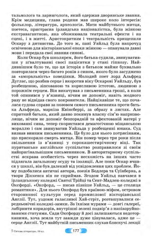 тальмолога та ларинголога, якии одержав дворянське звання.
Крім медицини, глава родини мав широке коло інтересів:
фольклор, література, археологія. Мати майбутнього митця,
поетеса, пристрасна ірландська націоналістка, була жінкою
екстравагантною, яка обожнювала театральні ефекти і на
сцені, і в житті. Аристократизм і театральність прищепили
Оскару з дитинства. До того ж, пані Уайльд була напрочуд
освіченою для вікторіанської епохи жінкою — опанувала давні
мови і передала свої знання синові.
Коли Оскар був школярем, його батька судили, звинуватив­
ши у зґвалтуванні своєї пацієнтки у стані гіпнозу. Най-
дивнішим було те, ш,о ця історія з батьком майже буквально
повторилася через багато років з сином, якого було засуджено
за «аморальність» поведінки. Молодий поет лорд Альфред
Дуглас, що розбив серце і вкоротив віку Оскарові Уайльду, був
розбещеною, зіпсованою та корисливою істотою, людиною з
порожнім серцем. Він викачував з письменника гроші, а коли
той опинився у в’язниці, нічим не допоміг, навіть жодного
разу не відвідав свого покровителя. Найцікавіше те, що поча­
лася судова справа за позовом самого письменника проти бать­
ка Альфреда, маркіза Квінсберрі, за образу в листах. Але
спритний батько, який давно покинув власну сім’ю напризво­
ляще, нічим не допоміг безпорадній та афектованій матері у
вихованні сина, тепер скористався демагогічною міщанською
мораллю і сам звинуватив Уайльда у розбещенні юнака. Суд
визнав винним письменника. Це було для нього потрясінням,
що прискорило смерть митця. Він помер через три роки після
звільнення із в’язниці у сорокашестирічному віці. Так
пуританське англійське суспільство розправилося зі своїм
найоригінальнішим письменником. В авторитарному суспіль­
стві яскрава особистість через несхожість на інших часто
підлягала загальному осуду та ізоляції. Але поки Оскар вчив­
ся у школі, він був далекий від усвідомлення цих проблем. Йо­
му подобалися античні автори, поезія Бодлера та Суїнберна, а
твори Діккенса він не сприймав. Згодом Уайльд навчався в
ірландському коледжі Святої Трійці та Сент-Мадлен-коледжі в
Оксфорді. «Оксфорд, — писав пізніше Уайльд, — це столиця
романтики». Для нього Оксфорд був країною-міфом, островом
старовинної культури серед промислової вікторіанської
Англії. Тут, уздовж галасливої Хай-стріт, розташувалися се­
редньовічні коледжі-замки. За їхніми мурами — довгі галереї,
лабіринти коридорів, внутрішні зелені подвір’я з напівзруйно-
ваними статуями. Сади Оксфорду й досі залишаються недотор­
каними, хоча земля тут завжди дуже цінувалася, адже це —
серце Англії. Тут майбутній письменник слухав блискучі лекції
7 Світова література, 10 кл. С 177
 