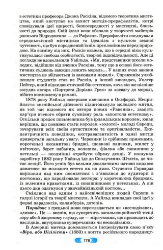 з естетики професора Джона Раскіна, відомого теоретика мисте­
цтва, який виступав на захист митців-прерафаелітів, котрі
сповідували ідеї щирості, безпосередності у мистецтві, близь­
кості до природи. Свій ідеал вони вбачали у творчості майстрів
раннього Відродження — до Рафаеля. Прерафаеліти поєднували
середньовічний містицизм та ідеалізм з культом земної
чуттєвості, що був породжений їхнім преклонінням перед приро­
дою. На відміну від них, Раскін вважав, що в середні віки куль­
тивувалася свобода особистості, творчої індивідуальності. Але ці
погляди не вдовольняли Уайльда. «Ми, представники школи мо­
лодих, відійшли від вчення Раскіна, тому що в основі його есте­
тичних суджень завжди лежить мораль... У наших очах закони
мистецтва не збігаються із законами моралі». Справжнім улюб­
ленцем студентів став не Раскін, а інший викладач, Уолтер
Пейтер, який відкидав етичний бік естетики, хоча він же пізніше
засудив автора «Портрета Доріана Грея» за зневагу до моралі,
нібито висловлену в романі.
1878 року Уайльд завершив навчання в Оксфорді. Непри­
йняття англійської дійсності підштовхнуло молодого митця,
на той час відомого як автора поеми «Равенна», замість
кар’єри вченого обрати сумнівну роль «апостола естетизму».
Оскільки предок письменника був ірландським королем, юнак
вирішив, що повинен стати королем «золотої» молоді Європи,
зачарувати всіх своїм артистизмом та оригінальністю. Екс­
центричність поведінки, екстравагантність в одязі митця
привертали загальну увагу. Черевики із срібними пряжками,
коротенькі оксамитові бриджі, шовкові панчохи, жилет у
квіточки, берет набакир, волошка, фіалка або соняшник у
петельці — неодмінні атрибути образу денді. У пошуках
заробітку 1882 року Уайльд їде до Сполучених Штатів, де чи­
тає лекції. Його успіх був вельми двозначним: натовп кидався
дивитися на молодого естета як на диво. Студенти Гарварда
вирішили над ним посміятися і з ’явилися до аудиторії в
костюмах, що пародіювали лектора: у коротеньких бриджах,
із зеленими краватками, із соняшниками у петельках. А він
цього дня одягнувся у звичайнісінький костюм...
Сміялися над одним з найосвіченіших людей Європи в
галузі історії та теорії мистецтв. А Уайльд викладав свої ідеї у
формі парадоксів, каламбурів, дотепів.
Парадокс з грецької мови перекладається як «несподіване»,
«дивне». Це — вислів, що суперечить загальноприйнятій точці
зору або й здоровому глузду, це — міркування, що призводить до
наслідків, внутрішньо суперечливих чи несподіваних.
В Америці митець домовляється інсценізувати свою п’єсу
«Віра, або Нігілісти» (1880) з життя російського народницт­
Ш 1 7 8 Ж
 