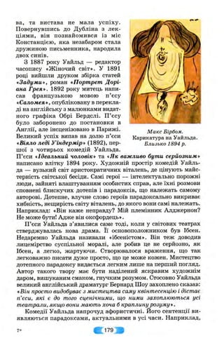 М акс Бірбом.
Карикатура на Уайльда.
Близько 1894 р.
ва, та вистава не мала успіху.
Повернувшись до Дубліна з лек­
ціями, він познайомився із міс
Констанцією, яка незабаром стала
дружиною письменника, народила
двох синів.
З 1887 року Уайльд — редактор
часопису «Жіночий світ». У 1891
році вийшли друком збірка статей
«Задуми», роман «Портрет Дорі-
ана Грея». 1892 року митець напи­
сав французькою мовою п’єсу
«Саломея*, опубліковану в перекла­
ді на англійську з малюнками видат­
ного графіка Обрі Бердслі. П ’єсу
було заборонено до постановки в
Англії, але інсценізовано в Парижі.
Великий успіх випав на долю п’єси
«Віяло леді Уїндермір» (1892), пер­
шої з чотирьох комедій Уайльда.
П’єси «Ідеальний чоловік» та «Як важливо бути серйозним»
написано влітку 1894 року. Художній простір комедій Уайль­
да — вузький світ аристократичних віталень, де цінують майс­
терність світської бесіди. Самі герої — інтелектуально порожні
люди, зайняті влаштуванням особистих справ, але їхні розмови
сповнені блискучих дотепів і парадоксів, ш;о належать самому
авторові. Дотепне, влучне слово героїв парадоксально викриває
хибність, неш;ирість світу віталень, до якого вони самі належать.
Наприклад: «Він каже неправду? Мій племінник Алджернон?
Не може бути! Адже він оксфордець».
П’єси Уайльда з’явилися саме тоді, коли у світових театрах
стверджувалась нова драма. Її основоположником був Ібсен.
Недаремно Уайльда називали «ібсеністом». Він теж доводив
лицемірство суспільної моралі, але робив це не серйозно, як
Ібсен, а легко, жартуючи. Створювалося враження, що так
легковажно писати дуже просто, що це може кожен. Мистецтво
дотепного парадоксу видається легким лише на перший погляд.
Автор такого твору має бути наділений яскравим художнім
даром, вишуканим смаком, гнучким розумом. Стосовно Уайльда
великий англійський драматург Бернард Шоу захоплено сказав;
«Він просто видобуває з мистецтва саму квінтесенцію і дістає
п’єси, які є до того сценічними, що ними захоплюються усі
театрали, якщо вони мають хоча б краплину розуму ».
Комедії Уайльда напрочуд афористичні. Його сентенції ви­
являються парадоксами, актуальними в усі часи. Наприклад,
7* ІЩ 179:
 