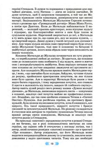 героїні Стендаля. Її думки та поривання є природними для зви­
чайної дівчини, хоча Наташа — дівча не зовсім звичайне. їй
дуже хочеться, щоб її запросили танцювати, в той час як Ма-
тильда відмовляє своїм кавалерам, розмірковуючи про високі
матерії. Зацікавленість Матильди Жульєном Сорелем почина­
ється з розмови про «Громадський договір» Жана Жака Руссо,
а потім про Дантона. Коли до Матильди наближається її на­
речений, — молодий красень-аристократ, вона відчуває нудьгу
і підозрює, що благопристойне життя з ним буде такою ж
суцільною нудьгою. Наречений звертається до неї, а Матильда
в ту мить думає про те, що єдина річ, яку не можна купити, —
це смертний вирок. Дивні думки у такій ситуації для дівчини її
віку. Але через кілька місяців саме смертний вирок буде оголо­
шено Жульєнові Сорелю, тоді вже її коханому та батькові її
майбутньої дитини, якого вона обрала саме через несхожість на
інших чоловіків.
Кохання Матильди до Жульєна починається як суто розумо­
ве, «з перебільшеної любові до логіки». їй здається, що кохання
саме до селянського сина позбавить її від нудьги, внесе в життя
сенс і непередбачуваність майбуття. Вона вирішує питання про
своє кохання як логічне завдання: зважуючи всі аргументи за і
проти. Але холодність Жульєна вразила навіть Матильдине сер­
це, і воно, «що звичайно було холодне, байдуже, чутливе тільки
до розуму, пройнялося пристрасним почуттям, на яке тільки
воно було здатне. Але в характері Матильди було разом з тим
надто багато гордощів, і тому зародження почуття, яке ставило
її щастя в залежність від іншого, завдало їй глибокого смутку».
Автор навіть цілий розділ свого роману назвав «Думки молодої
дівчини», де Матильда, написавши першого листа — освідчення
в коханні, аналізує свої почуття майже як професіонал-психо-
лог. Згадаймо, що так само необачно вчинила Тетяна в «Євгенії
Онєгіні» Пушкіна. Але російська героїня, на противагу фран­
цузькій, була цілком під впливом почуття, хоча й книжного, але
щирого. Ось такої природності, щирості почуття і бракує
сміливій та інтелектуальній Матильді. По-різному складаються
й стосунки між автором та героїнею: пушкінська Тетяна інколи
вражає автора своєю поведінкою, Матильда ж аналізує свої
почуття разом із Стендалем.
На прикладі «анатомії» зародження почуття в романі Стенда­
ля ми бачимо, що в ролі психоаналітика виступає як сама
героїня, що оцінює себе й оточуючих з погляду логіки, так і
автор, який починав розвідки «анатомії кохання» ще в трактаті
«Про кохання». Автор усвідомлює, що його Матильда може
видатися неправдоподібною декому із сучасників, викличе неза­
доволення у надто цнотливих читачів. Тому він дає необхідні
18
 