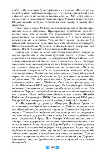 у п’єсі «Як важливо бути серйозним» читаємо: «Всі теорії су­
часної освіти є хибними в зародку. На щастя, принаймні у нас
в Англії, освіта не залишає ніяких слідів». Або: «Всі жінки з
часом стають схожими на своїх матерів. У цьому їхня трагедія.
Жоден чоловік не буває схожим на свою матір. У цьому його
трагедія».
Своє творче кредо Уайльд висловив наприкінці збірки кри­
тичних праць «Задуми». Пристрасний прибічник «чистого
мистецтва», він не лише був переконаний, ш;о мистецтво
розвивається за власними законами, а й ставив життя у
залежність від мистецтва. Так, на його думку, песимізм був
вигаданий Гамлетом, а за ним весь світ піддався меланхолії.
Нігіліста винайшов Тургенєв, а Достоєвський довершив цей
типаж. Все XIX століття було вигадане Бальзаком.
Винесення етики за межі мистецтва викликало роздрату­
вання прибічників виховної функції поезії. «Немає книг
моральних чи аморальних, — стверджував Оскар Уайльд. — Є
книги добре написані або написані погано. Ось і все». Ця пара­
доксальна теза погано прислужилася йому на власному судово­
му процесі. Дотепний письменник на запитання «Чи є це
оповідання аморальним?» — легковажно відповів: «Гірше,
ніж аморальним. Воно є погано написаним». Суворий судовий
вирок — два роки ув’язнення — був для нього великою не­
сподіванкою. На ім ’я письменника було накладено табу,
книжки конфісковано з бібліотек, п’єси знято з репертуару те­
атрів. Звільнений 1897 року з-за ґрат, Уайльд був пригнічений
ворожим ставленням до нього англійського суспільства. Він
виїхав до Парижа, де в рідкісні хвилини натхнення продовжу­
вав писати. Його лебединою піснею стала поема «Балада
Редінгської в’язниці» (1898). В останній день осені 1900 року
Оскар Уайльд помер — в чужій країні, у забутті й злиднях.
У «Передмові» до роману «Портрет Доріана Грея» —
естетичному маніфесті письменника — Уайльд використову­
вав образ мистецтва-дзеркала з роману Стендаля «Червоне та
чорне». Пригадайте порівняння Стендаля: роман — це дзерка­
ло, яке несуть уздовж битого шляху і в якому відбивається
весь придорожній бруд. Для Оскара Уайльда мистецтво —
люстро, що віддзеркалює лише того, хто в нього дивиться, а не
загалом життя. Вічно молодий Доріан Грей зі страхом дивився
на власний зачарований портрет, як у дзеркало. Адже портрет
відбивав ті жахливі зміни, що мали б спотворювати гарне об­
личчя самого героя, але відбувалися лише на полотні. Процес
власного старіння навіть на картині нестерпний для Доріана.
Знищивши портрет (розбивши «дзеркало») герой тим самим
вбиває себе.
« 1 8 0 Л
 