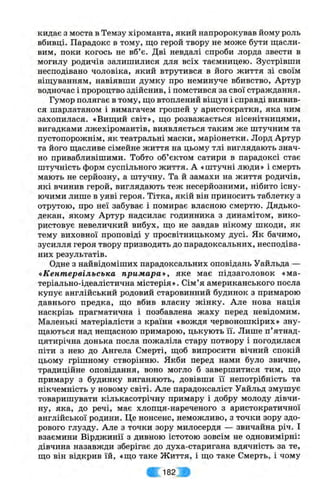 кидає з моста в Темзу хіроманта, який напророкував йому роль
вбивці. Парадокс в тому, що герой твору не може бути щасли­
вим, поки когось не вб’є. Дві невдалі спроби лорда звести в
могилу родичів залишилися для всіх таємницею. Зустрівши
несподівано чоловіка, який втрутився в його життя зі своїм
віщуванням, навіявши думку про неминуче вбивство, Артур
водночас і пророцтво здійснив, і помстився за свої страждання.
Гумор полягає в тому, що втоплений віщун і справді виявив­
ся шарлатаном і вимагачем грошей у аристократки, яка ним
захопилася. «Вищий світ», що розважається нісенітницями,
вигадками лжехіромантів, виявляється таким же штучним та
пустопорожнім, як театральні маски, маріонетки. Лорд Артур
та його щасливе сімейне життя на цьому тлі виглядають знач­
но привабливішими. Тобто об’єктом сатири в парадоксі стає
штучність форм суспільного життя. А «штучні люди» і смерть
мають не серйозну, а штучну. Та й замахи на життя родичів,
які вчинив герой, виглядають теж несерйозними, нібито існу­
ючими лише в уяві героя. Тітка, якій він приносить таблетку з
отрутою, про неї забуває і помирає власною смертю. Дядько-
декан, якому Артур надсилає годинника з динамітом, вико­
ристовує невеличкий вибух, що не завдав нікому шкоди, як
тему виховної проповіді у просвітницькому дусі. Як бачимо,
зусилля героя твору призводять до парадоксальних, несподіва­
них результатів.
Одне з найвідоміших парадоксальних оповідань Уайльда —
«Кент ервільська п рим ара», яке має підзаголовок «ма-
теріально-ідеалістична містерія». Сім’я американського посла
купує англійський родовий старовинний будинок з примарою
давнього предка, що вбив власну жінку. Але нова нація
наскрізь прагматична і позбавлена жаху перед невідомим.
Маленькі матеріалісти з країни «вождя червоношкірих» зну­
щаються над нещасною примарою, цькують її. Лише п’ятнад­
цятирічна донька посла пожаліла стару потвору і погодилася
піти з нею до Ангела Смерті, щоб випросити вічний спокій
цьому грішному створінню. Якби перед нами було звичне,
традиційне оповідання, воно могло б завершитися тим, що
примару з будинку виганяють, довівши її непотрібність та
нікчемність у новому світі. Але парадоксаліст Уайльд змушує
товаришувати кількасотрічну примару і добру молоду дівчи­
ну, яка, до речі, має хлопця-нареченого з аристократичної
англійської родини. Це нонсенс, неможливо, з точки зору здо­
рового глузду. Але з точки зору милосердя — звичайна річ. І
взаємини Вірджинії з дивною істотою зовсім не одновимірні:
дівчина назавжди зберігає до духа-старигана вдячність за те,
що він відкрив їй, «що таке Життя, і що таке Смерть, і чому
Ш 182 ^
 