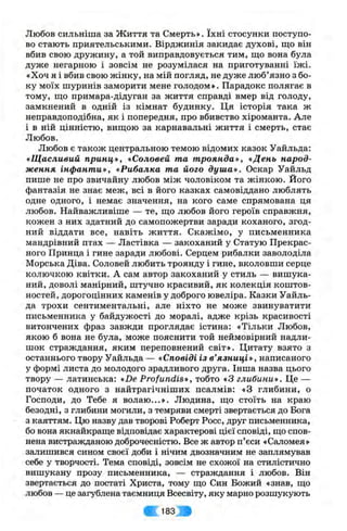 Любов сильніша за Життя та Смерть». їхні стосунки поступо­
во стають приятельськими. Вірджинія закидає духові, що він
вбив свою дружину, а той виправдовується тим, що вона була
дуже негарною і зовсім не розумілася на приготуванні їж і.
«Хоч я і вбив свою жінку, на мій погляд, не дуже люб’язно з бо­
ку моїх шуринів заморити мене голодом». Парадокс полягає в
тому, що примара-дідуган за життя справді вмер від голоду,
замкнений в одній із кімнат будинку. Ця історія така ж
неправдоподібна, як і попередня, про вбивство хіроманта. Але
і в ній цінністю, вищою за карнавальні життя і смерть, стає
Любов.
Любов є також центральною темою відомих казок Уайльда:
«Щасливий принц», «Соловей та троянда», «День народ­
ження інфанти», «Рибалка та його душа». Оскар Уайльд
пише не про звичайну любов між чоловіком та жінкою. Його
фантазія не знає меж, всі в його казках самовіддано люблять
одне одного, і немає значення, на кого саме спрямована ця
любов. Найважливіше — те, що любов його героїв справжня,
кожен з них здатний до самопожертви заради коханого, згод­
ний віддати все, навіть життя. Скажімо, у письменника
мандрівний птах — Ластівка — закоханий у Статую Прекрас­
ного Принца і гине заради любові. Серцем рибалки заволоділа
Морська Діва. Соловей любить троянду і гине, вколовши серце
колючкою квітки. А сам автор закоханий у стиль — вишука­
ний, доволі манірний, штучно красивий, як колекція коштов­
ностей, дорогоцінних каменів у доброго ювеліра. Казки Уайль­
да трохи сентиментальні, але ніхто не може звинуватити
письменника у байдужості до моралі, адже крізь красивості
витончених фраз завжди проглядає істина: «Тільки Любов,
якою б вона не була, може пояснити той неймовірний надли­
шок страждання, яким переповнений світ». Цитату взято з
останнього твору Уайльда — «Сповіді із в’язниці», написаного
у формі листа до молодого зрадливого друга. Інша назва цього
твору — латинська: «De Profundis», тобто «З глибини». Це —
початок одного з найтрагічніших псалмів: «З глибини, о
Господи, до Тебе я волаю...». Людина, що стоїть на краю
безодні, з глибини могили, з темряви смерті звертається до Бога
з каяттям. Цю назву дав творові Роберт Росс, друг письменника,
бо вона якнайкраще відповідає характерові цієї сповіді, що спов­
нена вистражданою доброчесністю. Все ж автор п’єси «Саломея»
залишився сином своєї доби і нічим двозначним не заплямував
себе у творчості. Тема сповіді, зовсім не схожої на стилістично
вишукану прозу письменника, — страждання і любов. Він
звертається до постаті Христа, тому що Син Божий «знав, що
любов — це загублена таємниця Всесвіту, яку марно розшукують
# ' 183 І
 