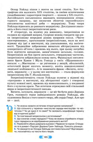 Оскар Уайльд пішов з життя на зламі століть. Хоч біо­
графічно він належить XIX століттю, та своїми естетичними
уподобаннями і характером творчості — цілком у XX столітті.
Англійського письменника вважають попередником літера­
турного напряму, що визначив обличчя європейського
письменства новітньої доби — модернізму. Тому твори
Уайльда відносять до раннього модернізму. Дослідники знахо­
дять в його стилі імпресіоністичні риси.
У літературі, на відміну від живопису, імпресіонізм не
склався як окремий напрям. Скоріше можна говорити про ри­
си імпресіонізму всередині різних напрямів епохи. «Чисте
спостереження», проголошене імпресіоністами, мало на меті
відмову від ідеї в мистецтві, від узагальнення, від закінче­
ності. Традиційне зображення вимагало абстрагування від
конкретного об’єкта і вражень від нього, при цьому потрібно
було відітнути випадкове, запам’ятавши загальне, головне.
Імпресіонізм же був проти загального, стверджував часткове,
імпресіоністи зображували кожну мить. Французькі письмен­
ники брати Едмон і Жуль Гонкур у своїх «Щоденниках»
писали: «...Мистецтво — це увічнення у виш;ій, абсолютній,
остаточній формі якогось моменту, якоїсь швидкоплинної
людської особливості». А їх знаменита фраза: «Бачити, почу­
вати, виражати — у цьому все мистецтво» — стала формулою
імпресіонізму (За Т. Михайловою).
Імпресіоністичність стилю Уайльда полягає у відмові від
«програми» в мистецтві, від абстрактної «ідеї» і створенні
культу кожної миті, вражень від навколишнього, у поєднанні
його з культом краси. Так естетизм отримував свій стильовий
вираз в імпресіоністичності письма.
Бачити, почувати, виражати — це міг би бути девіз Доріана
Грея, головного героя найвідомішого роману Уайльда, або
художника Безіла з того самого твору, або лорда Генрі. Але про
це — далі.
1■Чи можна назвати естетизм літературним напрямом?
І м 2. Що спільного у термінах «мистецтво заради мистецтва» та «ес-
тетизм»? Чи це одне й те саме? Чи залежить модифікація терміну
від історичної доби?
' 3. Чи пов’язаний імпресіонізм з естетизмом?
, ■‘ 4. Що означає слово парадокс? Чому не можна сприймати літера­
турні парадокси як відображення реального життя?
5. Порівняйте образ дзеркала в романі «Червоне та чорне» Стенда-
ля та в романі «Портрет Доріана Грея» Уайльда. Поясніть різницю.
6. Чи вважаєте ви Оскара Уайльда сентиментальним? Відповідаю­
чи, посилайтесь на тексти його творів.
Ш
 