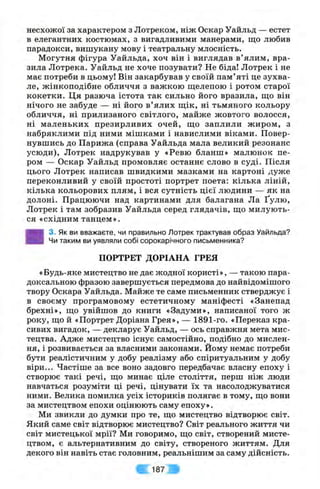 несхожої за характером з Лотреком, ніж Оскар Уайльд — естет
в елегантних костюмах, з вигадливими манерами, що любив
парадокси, вишукану мову і театральну млосність.
Могутня фігура Уайльда, хоч він і виглядав в’ялим, вра­
зила Лотрека. Уайльд не хоче позувати? Не біда! Лотрек і не
має потреби в цьому! Він закарбував у своїй пам’яті це зухва­
ле, жінкоподібне обличчя з важкою щелепою і ротом старої
кокетки. Ця разюча істота так сильно його вразила, що він
нічого не забуде — ні його в’ялих щік, ні тьмяного кольору
обличчя, ні прилизаного світлого, майже жовтого волосся,
ні маленьких презирливих очей, що заплили жиром, з
набряклими під ними мішками і навислими віками. Повер­
нувшись до Парижа (справа Уайльда мала великий резонанс
усюди), Лотрек надрукував у «Ревю бланш» малюнок пе­
ром — Оскар Уайльд промовляє останнє слово в суді. Після
цього Лотрек написав швидкими мазками на картоні дуже
переконливий у своїй простоті портрет поета: кілька ліній,
кілька кольорових плям, і вся сутність цієї людини — як на
долоні. Працюючи над картинами для балагана Ла Ґулю,
Лотрек і там зобразив Уайльда серед глядачів, що милують­
ся «східним танцем».
3. Як ви вважаєте, чи правильно Лотрек трактував образ Уайльда?
Чи таким ви уявляли собі сорокарічного письменника?
ПОРТРЕТ ДОРІАНА ГРЕЯ
«Будь-яке мистецтво не дає жодної користі», — такою пара­
доксальною фразою завершується передмова до найвідомішого
твору Оскара Уайльда. Майже те саме письменник стверджує і
в своєму програмовому естетичному маніфесті «Занепад
брехні», що увійшов до книги «Задуми», написаної того ж
року, що й «Портрет Доріана Грея», — 1891-го. «Переказ кра­
сивих вигадок, — декларує Уайльд, — ось справжня мета мис­
тецтва. Адже мистецтво існує самостійно, подібно до мислен­
ня, і розвивається за власними законами. Йому немає потреби
бути реалістичним у добу реалізму або спіритуальним у добу
віри... Частіше за все воно задовго передбачає власну епоху і
створює такі речі, що минає ціле століття, перш ніж люди
навчаться розуміти ці речі, цінувати їх та насолоджуватися
ними. Велика помилка усіх істориків полягає в тому, що вони
за мистецтвом епохи оцінюють саму епоху».
Ми звикли до думки про те, що мистецтво відтворює світ.
Який саме світ відтворює мистецтво? Світ реального життя чи
світ мистецької мрії? Ми говоримо, що світ, створений мисте­
цтвом, є альтернативним до світу, створеного життям. Для
декого він навіть стає головним, реальнішим за саму дійсність.
187
 