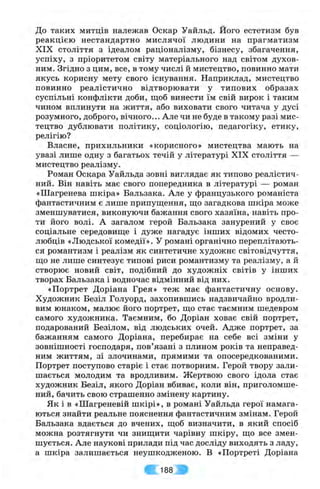 До таких митців належав Оскар Уайльд. Його естетизм був
реакцією нестандартно мислячої людини на прагматизм
XIX століття з ідеалом раціоналізму, бізнесу, збагачення,
успіху, з пріоритетом світу матеріального над світом духов­
ним. Згідно з цим, все, в тому числі й мистецтво, повинно мати
якусь корисну мету свого існування. Наприклад, мистецтво
повинно реалістично відтворювати у типових образах
суспільні конфлікти доби, щоб винести їм свій вирок і таким
чином вплинути на життя, або виховати свого читача у дусі
розумного, доброго, вічного... Але чи не буде в такому разі мис­
тецтво дублювати політику, соціологію, педагогіку, етику,
релігію?
Власне, прихильники «корисного» мистецтва мають на
увазі лише одну з багатьох течій у літературі XIX століття —
мистецтво реалізму.
Роман Оскара Уайльда зовні виглядає як типово реалістич­
ний. Він навіть має свого попередника в літературі — роман
«Шагренева шкіра» Бальзака. Але у французького романіста
фантастичним є лише припуш;ення, ш;о загадкова шкіра може
зменшуватися, виконуючи бажання свого хазяїна, навіть про­
ти його волі. А загалом герой Бальзака занурений у своє
соціальне середовищ,е і дуже нагадує інших відомих често­
любців «Людської комедії». У романі органічно переплітають­
ся романтизм і реалізм як синтетичне художнє світовідчуття,
ш;о не лише синтезує типові риси романтизму та реалізму, а й
створює новий світ, подібний до художніх світів у інших
творах Бальзака і водночас відмінний від них.
«Портрет Доріана Грея» теж має фантастичну основу.
Художник Безіл Голуорд, захопившись надзвичайно вродли­
вим юнаком, малює його портрет, ш;о стає таємним шедевром
самого художника. Таємним, бо Доріан ховає свій портрет,
подарований Безілом, від людських очей. Адже портрет, за
бажанням самого Доріана, перебирає на себе всі зміни у
зовнішності господаря, пов’язані з плином років та неправед­
ним життям, зі злочинами, прямими та опосередкованими.
Портрет поступово старіє і стає потворним. Герой твору зали­
шається молодим та вродливим. Жертвою свого ідола стає
художник Безіл, якого Доріан вбиває, коли він, приголомше­
ний, бачить свою страшенно змінену картину.
Як і в «Шагреневій шкірі», в романі Уайльда герої намага­
ються знайти реальне пояснення фантастичним змінам. Герой
Бальзака вдається до вчених, щоб визначити, в який спосіб
можна розтягнути чи знищити чарівну шкіру, що все змен­
шується. Але наукові прилади під час досліду виходять з ладу,
а шкіра залишається неушкодженою. В «Портреті Доріана
188 ;
 