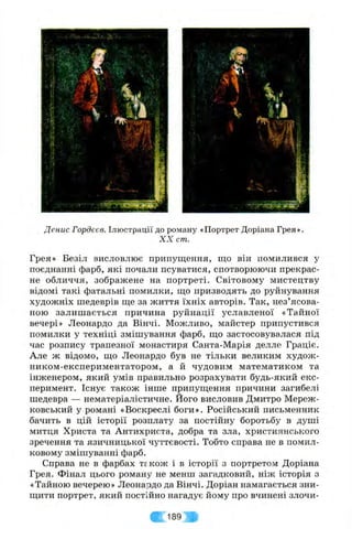 •f:- •;• 5H t ■' > v i i v . . j fi * *:-•
'V:'
3
<<
Денис Гордєєв. Ілюстрації до роману «Портрет Доріана Грея».
X X cm.
Грея» Безіл висловлює припущення, що він помилився у
поєднанні фарб, які почали псуватися, спотворюючи прекрас­
не обличчя, зображене на портреті. Світовому мистецтву
відомі такі фатальні помилки, що призводять до руйнування
художніх шедеврів ще за життя їхніх авторів. Так, нез’ясова-
ною залишається причина руйнації уславленої «Тайної
вечері» Леонардо да Вінчі. Можливо, майстер припустився
помилки у техніці змішування фарб, що застосовувалася під
час розпису трапезної монастиря Санта-Марія делле Граціє.
Але ж відомо, що Леонардо був не тільки великим худож-
ником-експериментатором, а й чудовим математиком та
інженером, який умів правильно розрахувати будь-який екс­
перимент. Існує також інше припущення причини загибелі
шедевра — нематеріалістичне. Його висловив Дмитро Мереж-
ковський у романі «Воскреслі боги». Російський письменник
бачить в цій історії розплату за постійну боротьбу в душі
митця Христа та Антихриста, добра та зла, християнського
зречення та язичницької чуттєвості. Тобто справа не в помил­
ковому змішуванні фарб.
Справа не в фарбах те к о ж і в історії з портретом Доріана
Грея. Фінал цього роману не менш загадковий, ніж історія з
«Тайною вечерею» Леонардо да Вінчі. Доріан намагається зни­
щити портрет, який постійно нагадує йому про вчинені злочи-
189
 