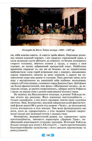 Леонардо da Вінчі. Тайна вечеря. 1495—1497pp.
ни, ніби власна совість. А совість треба вбити. Персонаж розти­
нає ножем власний портрет, і ніч прорізує страшенний крик, а
коли налякані слуги вбігають до кімнати, то бачать потворного
старого чоловіка, вбитого ножем у груди, а поряд з ним
портрет, на якому зображений прекрасний юнак. Найбільше
враження справляє те, що ми не бачимо, як це перевтілення
відбувається: коли герой встромляє ніж у портрет, письменник
одразу переносить читачів за межі кімнати, а вдруге ми по­
трапляємо сюди вже разом зі слугами. Така раптова зміна кута
зору з внутрішнього на зовнішній ніби відбиває несподівану
смерть суб’єкта оповіді, головного героя Доріана Грея. Цей фінал
ще більш фантастичний, ніж фінал «Шагреневої шкіри», де за­
гадкова шкіра, до решти скоротившись, забирає життя Рафаеля
і щезає на наших очах з долоні переляканої коханої героя.
На відміну від Бальзакового шедевра, в романі Уайльда не­
має нічого від реалізму. Його зовнішня життєподібність —
тільки камуфляж, з-під якого прозирає зовсім інша художня
система. Вам, безперечно, відомий американський фантастич­
ний фільм жахів 90-х років під назвою «Чужі», де інопланетні
істоти вселяються в тіла землян. Там вони функціонують аж
доти, доки не «проростають» з тіла людини страшні смерто­
носні пазурі цієї неземної істоти і людина гине.
Безперечно, модерністський роман, що «проростає» крізь
життєподібність, типовість характерів «Доріана Грея», по­
збавлений агресивності сучасних трилерів. Естетизм Уайльда
більше нагадує рух хіппі у XX столітті — своїм протистоянням
благопристойному суспільству з його ідеалом прагматизму та
розсудливості.
190
 