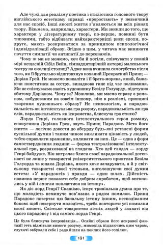 Але чужі для реалізму поетика і стилістика головного твору
англійського естетизму справді «проростають» у незвичний
для нас спосіб. Інші якості життя з’являються на всіх рівнях
твору. Візьмемо, наприклад, характери. Ми звикли до того, що
характери у літературному творі, по-перше, повинні бути
типовими, тобто відбивати найхарактерніші риси епохи, по-
друге, мають розкриватися за принципом психологічної
індивідуалізації образу. Згідно з цим, у читача має виникати
почуття симпатії чи антипатії до персонажів.
Чому ж ми не можемо, хоч би й хотіли, співчувати у повній
мірі неш;асній Сібіл Вейн, сімнадцятирічній акторці маленького
театру на околиці столиці? Адже вона вчинила самогубство після
того, як її брутально відштовхнув коханий Прекрасний Принц —
Доріан Грей. Не можемо пожаліти і її брата-моряка, який, бажа­
ючи помститися за сестру, випадково гине під час полювання.
Ми не співчуваємо навіть художнику Безілу Голуорду, підступно
вбитому Доріаном. Чому ж? Можливо, ми маємо справу з рома­
ном, побудованим на зовсім іншому, ніж в реалізмі, принципі
творення художнього образу? Не психологізм, а парадок­
сальність як інтелектуальна гра розуму, парадоксальність як гра
слів, парадоксальність як іскрометна, блискуча гра стилю?
Лорда Генрі, головного інтелектуального героя роману,
спокусника Доріана Грея, звуть Принц Парадокс. Мета його
життя — логічно довести до абсурду будь-які усталені форми
суспільної думки і таким чином викликати цікавість у людей,
тобто справляти враження, впливати на них. Це — одна з форм
самоствердження людини — форма театралізованої інтелекту­
альної гри, розрахованої на глядача. Хто цей глядач — лорду
Генрі байдуже. Він витрачає блиск своєї парадоксальної дотеп­
ності не лише у товаристві університетського приятеля Безіла
Голуорда та юнака Доріана, якого хоче зачарувати, а й у світ­
ському товаристві своєї тітоньки, виголошуючи свої думки
естета; «У парадоксів і правди — один шлях. Дійсність
повинна перше показати себе добрим акробатом, щоб впевни­
лись у ній і змогли покластися на істину».
Як діє лорд Генрі? Скажімо, існує тривіальна думка про те,
що молодість неминуче пов’язана з рядом помилок. Принц
Парадокс повертає цю банальну істину іншим, несподіваним
боком: щоб повернути молодість, треба повторити усі помилки
своєї юності. Світське товариство літніх людей у захваті від
цього парадоксу і від самого лорда Генрі.
Це була блискуча імпровізація... Осяйні образи його яскравої фан­
тазії геть відмітали вимоги розуму, мимохідь піддаючись цим чарам,
слухачі забували себе і радо йшли на поклик його сопілки.
191
 