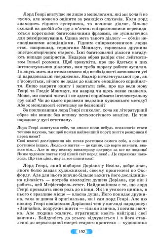 Лорд Генрі виступає не лише з монологами, які ми хоча й не
чуємо, але можемо оцінити за реакцією слухачів. Коли лорд
знаходить гідного суперника, то починає діалог, більше
схолсий на двобій або гру з м’ячем: співрозмовники перекида­
ються короткими багатозначними фразами, не зупиняючись
для розмірковування. Єдина мета такого діалогу — обмін не­
сподіваними асоціаціями. Гідним співрозмовником лорда
стає, наприклад, герцогиня Монмаут, гарненька дружина
шістдесятирічного старого. їхні багатозначні діалоги нагаду­
ють випади рапіристів. Недарма образ рапіри стає лейтмоти­
вом їхньої розмови. Щоб зрозуміти, про що йдеться в цих
інтелектуальних діалогах, нам треба щоразу робити зусилля.
І в якусь мить ми втомлюємося від необхідності засвоювати усі
ці парадоксальні твердження. Надмір інтелектуальної гри, як
з’ясовується, нічого не додає до нашого емоційного сприйнят­
тя. Якщо закрити книгу і запитати себе, про що вели мову
Генрі та Гледіс Монмаут, ми навряд чи щось певне скажемо.
Може, ми погані читачі і не здатні сприймати інтелектуальну
гру слів? Чи до цього призвели недоліки художнього методу?
Або ж можливості естетизму не безмежні?
За покликанням лорд Генрі психолог, хоча як літературний
образ він виник без впливу психологічного аналізу. Це теж
парадокс у дусі естетизму.
Лорд Генрі запитував себе, чи зможе коли-небудь психологія стати
точною наукою, так щоб кожен найменший порух життя розкрився б
перед нами?
Свої власні дослідження він почав розтином самого себе, а скінчив
розтином інших. Людське життя — це єдине, пдо варто вивчати, вва­
жав він... Але ж яку велику винагороду одержує за все це людина!
Яким чудовим постає тоді цілий світ перед нею! ...Ц е справжня насо­
лода. Що там ціна, яку за все платиться!
Лорд Генрі, який відбирає Доріана у Безіла, добре знає,
якого болю завдає художникові, своєму приятелеві по Окс­
форду. Але для нього значно більше важить його дослідниць­
ка цікавість — потреба оволодіти душею Доріана, що він і
робить, цей Мефістофель-естет. Найдивнішим є те, що лорд
Генрі провадить свою роль до кінця. Як і в усякого циніка, в
нього є вразливе місце — власна душа. Його покидає друж и­
на, така ж дивна й оригінальна, як і сам лорд Генрі. Але цю
новину Генрі повідомляє Доріанові теж у вигляді парадоксу:
«Звичайно, подружнє життя — тільки звичка, і погана звич­
ка. Але людина жалкує, втративши навіть найгірші свої
звички». Байдужість до усього відчувається і в його став­
ленні до нерозгаданої смерті старого прияте.ия — художника
# 192 %•
 