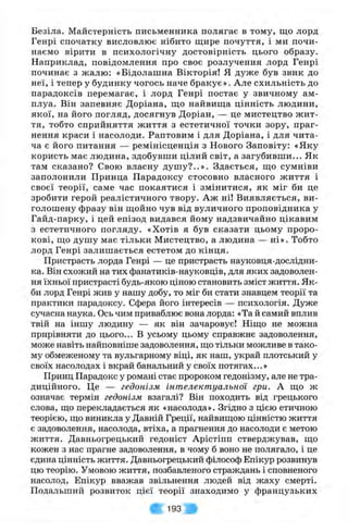 Безіла. Майстерність письменника полягає в тому, що лорд
Генрі спочатку висловлює нібито щире почуття, і ми почи­
наємо вірити в психологічну достовірність цього образу.
Наприклад, повідомлення про своє розлучення лорд Генрі
починає з жалю; «Бідолашна Вікторія! Я дуже був звик до
неї, і тепер у будинку чогось наче бракує». Але схильність до
парадоксів перемагає, і лорд Генрі постає у звичному ам­
плуа. Він запевняє Доріана, що найвища цінність людини,
якої, на його погляд, досягнув Доріан, — це мистецтво ж ит­
тя, тобто сприйняття життя з естетичної точки зору, праг­
нення краси і насолоди. Раптовим і для Доріана, і для чита­
ча є його питання — ремінісценція з Нового Заповіту: «Яку
користь має людина, здобувши цілий світ, а загубивши... Як
там сказано? Свою власну душ у?..». Здається, що сумніви
заполонили Принца Парадоксу стосовно власного життя і
своєї теорії, саме час покаятися і змінитися, як міг би це
зробити герой реалістичного твору. Аж ні! Виявляється, ви­
голошену фразу він щойно чув від вуличного проповідника у
Гайд-парку, і цей епізод видався йому надзвичайно цікавим
з естетичного погляду. «Хотів я був сказати цьому проро­
кові, що душу має тільки Мистецтво, а людина — ні». Тобто
лорд Генрі залишається естетом до кінця.
Пристрасть лорда Генрі — це пристрасть науковця-дослідни-
ка. Він схожий на тих фанатиків-науковців, для яких задоволен­
ня їхньої пристрасті будь-якою ціною становить зміст життя. Як­
би лорд Генрі жив у нашу добу, то міг би стати знавцем теорії та
практики парадоксу. Сфера його інтересів — психологія. Дуже
сучасна наука. Ось чим приваблює вона лорда: «Та й самий вплив
твій на іншу людину — як він зачаровує! Ніщо не можна
прирівняти до цього... В усьому цьому справжнє задоволення,
може навіть найповніше задоволення, що тільки можливе в тако­
му обмеженому та вульгарному віці, як наш, украй плотський у
своїх насолодах і вкрай банальний у своїх потягах...»
Принц Парадокс у романі стає пророком гедонізму, але не тра­
диційного. Це — гедонізм інтелектуальної гри. А що ж
означає термін гедонізм взагалі? Він походить від грецького
слова, що перекладається як «насолода». Згідно з цією етичною
теорією, що виникла у Давній Греції, найвищою цінністю життя
є задоволення, насолода, втіха, а прагнення до насолоди є метою
життя. Давньогрецький гедоніст Арістіпп стверджував, що
кожен з нас прагне задоволення, в чому б воно не полягало, і це
єдина цінність життя. Давньогрецький філософ Епікур розвинув
цю теорію. Умовою життя, позбавленого страждань і сповненого
насолод, Епікур вважав звільнення людей від жаху смерті.
Подальший розвиток цієї теорії знаходимо у французьких
V'" 193
 