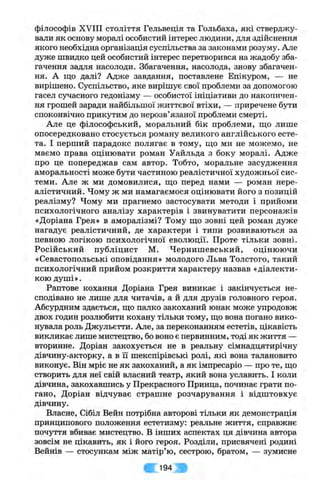 філософів XVIII століття Гельвеція та Гольбаха, які стверджу­
вали як основу моралі особистий інтерес людини, для здійснення
якого необхідна організація суспільства за законами розуму. Але
дуже швидко цей особистий інтерес перетворився на жадобу зба­
гачення задля насолоди. Збагачення, насолода, знову збагачен­
ня. А що далі? Адже завдання, поставлене Епікуром, — не
вирішено. Суспільство, яке вирішує свої проблеми за допомогою
гасел сучасного гедонізму — особистої ініціативи до накопичен­
ня грошей заради найбільшої життєвої втіхи, — приречене бути
споконвічно прикутим до нерозв’язаної проблеми смерті.
Але це філософський, моральний бік проблеми, ш;о лише
опосередковано стосується роману великого англійського есте­
та. І перший парадокс полягає в тому, що ми не можемо, не
маємо права оцінювати роман Уайльда з боку моралі. Адже
про це попереджав сам автор. Тобто, моральне засудження
аморальності може бути частиною реалістичної художньої сис­
теми. Але ж ми домовилися, що перед нами — роман нере­
алістичний. Чому ж ми намагаємося оцінювати його з позицій
реалізму? Чому ми прагнемо застосувати методи і прийоми
психологічного аналізу характерів і звинуватити персонажів
«Доріана Грея» в аморалізмі? Тому що зовні цей роман дуже
нагадує реалістичний, де характери і типи розвиваються за
певною логікою психологічної еволюції. Проте тільки зовні.
Російський публіцист М. Чернишевський, оцінюючи
«Севастопольські оповідання» молодого Льва Толстого, такий
психологічний прийом розкриття характеру назвав «діалекти­
кою душі».
Раптове кохання Доріана Грея виникає і закінчується не­
сподівано не лише для читачів, а й для друзів головного героя.
Абсурдним здається, що палко закоханий юнак може упродовж
двох годин розлюбити кохану тільки тому, що вона погано вико­
нувала роль Джульєтти. Але, за переконанням естетів, цікавість
викликає лише мистецтво, бо воно є первинним, тоді як життя —
вторинне. Доріан закохується не в реальну сімнадцятирічну
дівчину-акторку, а в іі шекспірівські ролі, які вона талановито
виконує. Він мріє не як закоханий, а як імпресаріо — про те, що
створить для неї свій власний театр, який вона уславить. І коли
дівчина, закохавшись у Прекрасного Принца, починає грати по­
гано, Доріан відчуває страшне розчарування і відштовхує
дівчину.
Власне, Сібіл Вейн потрібна авторові тільки як демонстрація
принципового положення естетизму; реальне життя, справжнє
почуття вбиває мистецтво. В інших аспектах ця дівчина автора
зовсім не цікавить, як і його героя. Розділи, присвячені родині
Вейнів — стосункам між матір’ю, сестрою, братом, — зумисне
194
 