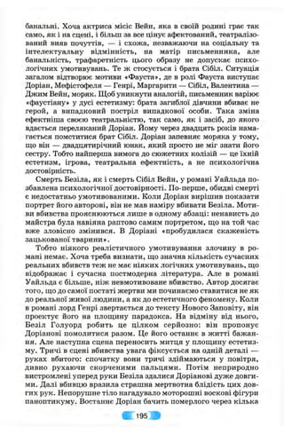 банальні. Хоча актриса місіс Вейн, яка в своїй родині грає так
само, як і на сцені, і більш за все цінує афектований, театралізо­
ваний вияв почуттів, — і схожа, незважаючи на соціальну та
інтелектуальну відмінність, на матір письменника, але
банальність, трафаретність цього образу не допускає психо­
логічних умотивувань. Те ж стосується і брата Сібіл. Ситуація
загалом відтворює мотиви «Фауста», де в ролі Фауста виступає
Доріан, Мефістофеля — Генрі, Маргарити — Сібіл, Валентина —
Джим Вейн, моряк. Щоб уникнути аналогій, письменник варіює
«фаустіану» у дусі естетизму: брата загиблої дівчини вбиває не
герой, а випадковий постріл випадкової особи. Така зміна
ефектніша своєю театральністю, так само, як і засіб, до якого
вдається переляканий Доріан. Йому через двадцять років нама­
гається помститися брат Сібіл. Доріан запевняє моряка у тому,
ш;о він — двадцятирічний юнак, який просто не міг знати його
сестру. Тобто найперша вимога до сюжетних колізій — це їхній
естетизм, ігрова, театральна ефектність, а не психологічна
достовірність.
Смерть Безіла, як і смерть Сібіл Вейн, у романі Уайльда по­
збавлена психологічної достовірності. По-перше, обидві смерті
є недостатньо умотивованими. Коли Доріан вирішив показати
портрет його авторові, він не мав наміру вбивати Безіла. Моти­
ви вбивства прояснюються лише в одному абзаці: ненависть до
майстра була навіяна раптово самим портретом, ш,о на той час
вже зловісно змінився. В Доріані «пробудилася скаженість
зацькованої тварини ».
Тобто ніякого реалістичного умотивування злочину в ро­
мані немає. Хоча треба визнати, що значна кількість сучасних
реальних вбивств теж не має ніяких логічних умотивувань, що
відображає і сучасна постмодерна література. Але в романі
Уайльда є більше, ніж невмотивоване вбивство. Автор досягає
того, що до самої постаті жертви ми починаємо ставитися не як
до реальної живої людини, а як до естетичного феномену. Коли
в романі лорд Генрі звертається до тексту Нового Заповіту, він
проектує його на площину парадокса. На відміну від нього,
Безіл Голуорд робить це цілком серйозно: він пропонує
Доріанові помолитися разом. Це його останнє в житті бажан­
ня. Але наступна сцена переносить митця у площину естетиз­
му. Тричі в сцені вбивства увага фіксується на одній деталі —
руках вбитого: спочатку вони тричі здіймаються у повітря,
дивно рухаючи скорченими пальцями. Потім неприродно
вистромлені уперед руки Безіла здалися Доріанові дуже довги­
ми. Далі вбивцю вразила страшна мертвотна блідість цих дов­
гих рук. Непорушне тіло нагадувало моторошні воскові фігури
паноптикуму. Востаннє Доріан бачить померлого через кілька
195 Ь'
 