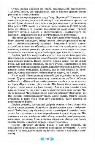 Стиль книги схожий на стиль французьких символістів.
«Це була книга, що отруювала». Від її впливу Доріан багато
років не міг звільнитися.
Яку ж книгу подарував лорд Генрі Доріанові? Натяки в до­
сить докладному переказі її змісту і стилю свідчать про те, що
це міг бути відомий твір пізнього французького романтизму
30-х років XIX століття «Сповідь сина століття» (1836) Альф-
реда де Мюссе. У романі письменник змальовує типову
трагічну історію одного з представників «розтраченого по­
коління», народженого під час Французької революції.
«Портрет Доріана Грея» — твір настільки естетський, що в
його сюжеті знаходять місце навіть літературознавчі (шир­
ше — мистецтвознавчі) розвідки. Ретельний аналіз книги,
схожої, можливо, на «Сповідь сина століття», свідчить про те,
що автор вважав розмову про мистецтво та мистецькі витвори
складовою частиною художньої структури власного роману.
Доріан Грей був «отруєний» мистецтвом як він його розумів.
Зло стало для нього одним із засобів досягнення того, що він вва­
жав красою життя. Перед смертю Доріан каже про це лорду
Генрі, але той лише сміється. На його думку, «мистецтво не має
впливу на вчинки людини, навіть паралізує бажання діяти. Воно
вищою мірою безплідне. Книжки, що їх світ вважає за немо­
ральні, тільки показують світові його ж наругу, та й годі».
Чи ж годі? Фінал роману немовби дає відповідь на це запи­
тання. Доріан доходить висновку, що молитва до Бога із Старо­
го Заповіту «Покарай нас за беззаконня наші» краща за молит­
ву Ісуса «Прости нам гріхи наші». Він бажає бути покараним,
і врешті кара падає на його голову. Але він має ілюзію щодо
власного каяття, що нібито дасть змогу почати нове життя. Чо­
му ж ілюзію? Чи справді щиро кається вбивця? Звичайно, ні.
Він скоріш самовиправдовується, адже навіть смерть Безіла
втратила в його очах будь-яке значення. Таке каяття не
приймається Богом.
Доріан розуміє, що єдиний добрий вчинок у його житті був
тільки лицемірством: йому було цікаво носити маску доброчес­
ності. Тобто і в цьому він виступає як правовірний гедоніст: перш
за все його цікавлять власні перевтілення і власні відчуття. Він
дивиться на все, навіть на себе, збоку, немовби розмірковуючи,
наскільки це може бути красиво зіграним. Автор дає змогу
своєму героєві «красиво зіграти» власну смерть...
Роман «Портрет Доріана Грея» є для нас твором, що
послідовно розкриває поетичні принципи естетизму. А його
автор є найпослідовнішим майстром теорії і практики есте­
тизму.
/ 197
 