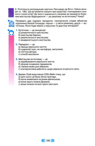 I
2. Розгляньте репродукцію картини Леонардо да Вінчі «Тайна вече­
ря» (с. 190). Що ви можете сказати про характер і темперамент кож­
ного з апостолів? До якого художнього напряму ви вважаєте ближ­
чим мистецтво Відродження — до реалізму чи естетизму? Чому?
'О
Проведіть два судових засідання, присвячених справі вбивства
([O lf художника Безіла Голуорда: перше — у світлі реалізму, друге — ес-
' тетизму. Яким буде вирок у першому та другому випадках?
1. Естетизм — це концепція
а) романтичного мистецтва;
б) мистецтва бароко;
в) реалістичного мистецтва;
г) модерністського мистецтва.
2. Парадокс — це
а) явище реального життя;
б) художній троп, як метафора, метонімія;
в) логічна фігура;
г) спосіб мислення.
3. Мистецтво естетизму — це
а) відображення реального життя;
б) форма існування парадоксів;
в) таємна мова для обраних;
г) альтернативна дійсність щодо реально існуючого світу.
4. Доріан Грей відштовхує Сібіл Вейн тому, що
а) для нього це була легка пригода;
б) вона виявилася поганим дівчиськом;
в) вона надто кохала Доріана;
г) вона почала погано грати свої ролі.
199.
 