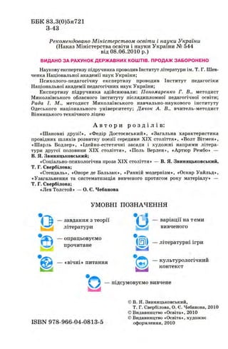 ББК 83.3(0)5я721
3-43
Рекомендовано Міністерством освіти і науки України
(Наказ Міністерства освіти і науки України № 544
від 08.06.2010 р.)
ВИДАНО ЗА РАХУНОК ДЕРЖ АВНИХ КО Ш ТІВ. ПРОДАЖ ЗАБОРОНЕНО
Наукову експертизу підручника проводив Інститут літератури ім. Т. Г. Шев­
ченка Національної академії наук України;
Психолого-педагогічну експертизу проводив Інститут педагогіки
Національної академії педагогічних наук України;
Експертизу підручника здійснювали: П ономаренко Г. В., методист
Миколаївського обласного інституту післядипломної педагогічної освіти;
Рада І. М., методист Миколаївського навчально-наукового інституту
Одеського національного університету; Д яч о к А. В., вчитель-методист
Вінницького технічного ліцею
А в т о р и р о з д і л і в :
«Шановні д р у з і ! « Ф е д і р Достоевський», «Загальна характеристика
провідних шляхів розвитку поезії середини XIX століття», «Волт Вітмен»,
«Шарль Бодлер», «Ідейно-естетичні засади і худож ні напрями літера­
тури другої половини XIX століття», «Поль Верлен», «Артюр Рембо» —
В. Я. Звиняцьковський;
«Соціально-психологічна проза XIX століття» — В. Я. Звиняцьковський,
Т. Г. Свербілова;
«Стендаль», «Оноре де Бальзак», «Ранній модернізм», «Оскар Уайльд»,
«Узагальнення та систематизація вивченого протягом року матеріалу» —
Т. Г. Свербілова;
«Лев Толстой» — О. Є. Чебанова
УМОВНІ ПОЗНАЧЕННЯ
* оА
• ©
• j ' j— завдання з теорії і т — варіації на теми
літератури I 2 S вивченого
— опрацьовуємо
прочитане ( Щ — літературні ігри
.вічні» питання СшГі ~ культурологічний
контекст
— підсумовуємо вивчене
©в. я. Звиняцьковський,
Т. Г. Свербілова, О. Є. Чебанова, 2010
© Видавництво «Освіта», 2010
© Видавництво «Освіта», художнє
ISBN 978-966-04-0813-5 оформлення, 2010
 