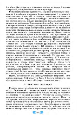 історіям. Зароджується друкована масова культура і масова
література, які протистоять елітній культурі.
Роль письменника в суспільстві. Поряд із цим явищем спро­
щення і помітним процесом інтелектуального і духовного
вихолощення в масовій літературі, зберігаються поняття
«художній твір» і «художня література». Економічне станови­
ще елітних авторів, які для прийдешніх поколінь стануть кла­
сиками, не найкраще. Вони змушені підробляти журналістсь­
кими репортажами, літературно-критичними статтями у пресі
або шукати інші сфери прибуткової діяльності та вкладення
капіталів (Бальзак займався друкарською справою, Стендаль
виконував функцію державного чиновника). Закон погано
захищає авторські права письменників, що призводить до
маргіналізацїї митця в суспільстві. Видавці розглядають кни­
гу як товар, що повинен бути прибутковим. Поетичні збірки
вважаються збитковими: за наклад у 1100 примірників
«Квітів Зла», які стануть окрасою французької і вершиною
світової поезії, Бодлер отримує 275 франків. І хоч мізерна
плата поета не лякає, оскільки він пише не для натовпу і не
намагається адаптуватися до вимог ринку, сам факт є красно­
мовним, оскільки висвітлює складність існування митця в
прагматичному буржуазному суспільстві. Це пояснює спе­
цифіку центрального романного конфлікту XIX століття:
непорозуміння і самотність індивіда. Творець зберігає неза­
лежність, а отже, послуговується свободою слова того
суспільства, яке його породило, виплекало і викинуло на
узбіччя, використовуючи інколи як своєрідне гасло
«національної свідомості». Така ситуація спричиняє появу
літературної богеми, розвиток теорії «мистецтва для мистецт­
ва», явища «проклятого мистецтва» і «проклятого митця».
Проте, незважаючи на індивідуалізацію творчості, між
письменниками XIX століття було й багато спільного, що
віддзеркалюється в категорії літературного напряму.
ЛІТЕРАТУРНІ НАПРЯМИ
Реалізм виростає з бажання письменників пізнати закони
світу. Соціальний і психологічний детермінізм означає
вивчення суспільних протиріч та їхнього впливу на людську
особистість у процесі розвитку. Історична зумовленість
романного конфлікту не викликає жодного сумніву. Поняття
«природа», «поведінка», «середовище», «гроші» витісняють
описи мрійливих станів персонажів. Митці-реалісти захоплю­
ються великими теоріями свого часу: боротьба видів у природі
й виживання сильнішого спонукають їх наблизитися до
об’єкта, відобразити його в характерних формах. Роман пере­
їв 201
 