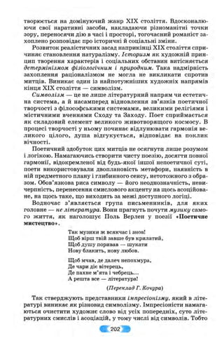 творюється на домінуючий жанр XIX століття. Вдосконалю­
ючи свої наративні засоби, накладаючи різноманітні точки
зору, переносячи дію в часі і просторі, тогочасний романіст за­
хоплено розповідає про історичні й соціальні зміни.
Розвиток реалістичних засад наприкінці XIX століття спри­
чиняє становлення натуралізму. Історизм як художній прин­
цип творення характерів і соціальних обставин витісняється
детермінізмом фізіологічним і природним. Така надмірність
захоплення раціоналізмом не могла не викликати спротив
митців. Виникає один із найпотужніших художніх напрямів
кінця XIX століття —-символізм.
Символізм — це не лише літературний напрям чи естетич­
на система, а й насамперед відновлення зв’язків поетичної
творчості з філософськими системами, великими релігіями і
містичними вченнями Сходу та Заходу. Поет сприймається
як складовий елемент великого животворяш;ого космосу. В
процесі творчості у ньому починає відлунювати гармонія ве­
ликого цілого, душа відгукується, відповідає на поклик
вічності.
Поетичний здобуток цих митців не осягнути лише розумом
і логікою. Намагаючись створити чисту поезію, досягти повної
гармонії, відокремленої від будь-якої іншої непоетичної суті,
поети використовували двоплановість метафори, наявність в
ній предметного плану і глибинного сенсу, нетотожного з обра­
зом. Обов’язкова риса символу — його неоднозначність, неви­
черпність, перенесення смислового акценту на щось асоційова­
не, на шіось таке, що виходить за межі доступного логіці.
Водночас з ’являється група письменників, для яких
головне — не література. Вони прагнуть почути музику само­
го життя, як наголошує Поль Верлен у поезії «Поетичне
мистецтво».
Так музики ж всякчас і знов!
Щоб вірш твій завше був крилатий,
Щоб душу поривав — шукати
Нову блакить, нову любов.
Щоб мчав, де далеч непохмура,
Де чари діє вітерець,
Де пахне м’ята і чебрець...
А решта все — література!
{Переклад Г. Кочура)
Так стверджують представники імпресіонізму, який в літе­
ратурі виникає як різновид символізму. Імпресіоністи намага­
ються очистити художнє слово від усіх попередніх, суто літе­
ратурних смислів і асоціацій, у тому числі від символів. Тобто
Ш 202 Ш
 