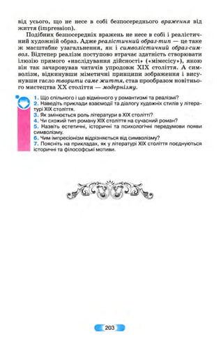від усього, що не несе в собі безпосереднього враження від
життя (impression).
Подібних безпосередніх вражень не несе в собі і реалістич­
ний художній образ. Адже реалістичний образ-тип — це таке
ж масштабне узагальнення, як і символістичний образ-сим-
вол. Відтепер реалізм поступово втрачає здатність створювати
ілюзію прямого «наслідування дійсності» («мімесісу»), якою
він так зачаровував читачів упродовж XIX століття. А сим­
волізм, відкинувши міметичні принципи зображення і вису­
нувши гасло творити саме життя, став прообразом новітньо­
го мистецтва XX століття — модернізму.
1. Що спільного і що відмінного у романтизмі та реалізмі?
2. Наведіть приклади взаємодії та діалогу художніх стилів у літера­
турі XIX століття.
3. Як змінюється роль літератури в XIX столітті?
4 . Чи схожий тип роману XIX століття на сучасний роман?
5. Назвіть естетичні, історичні та психологічні передумови появи
символізму.
6. Чим імпресіонізм відрізняється від символізму?
7. Поясніть на прикладах, як у літературі XIX століття поєднуються
історичні та філософські мотиви.
203
 