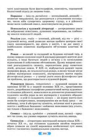 чості властивими були фактографізм, описовість, спрощений
біологічний підхід до людини тощо.
П арадокс — (від гр. paradoxes — несподіваний, дивний) —
незвичне твердження, що розходиться з усталеними погляда­
ми, часом ніби суперечить здоровому глузду, а в дійсності
може мати глибокий смисл, наштовхувати на роздуми.
П си хол огізм у худож н ій літературі — зосередження уваги
на зображенні психічних, душевних переживань, на глибоко­
му аналізі психології людей.
Р еал ізм (лат. realis — істотний, дійсний, від res — річ) —
художній метод, який дозволяє митцю зробити центром своєї
уваги закономірності, що діють у житті, і це дає змогу з
найбільшою повнотою відображати об’єктивно властиві їй
риси.
Р ом ан — великий та складний за будовою епічний твір, в
якому широко охоплені події й докладно розкриті життєві долі
кількох, а іноді багатьох людей у зв’язку з їх суспільними
відносинами й побутовими обставинами. Цьому жанрові влас­
тиві розгалуженість сюжету, переплетіння ряду сюжетних
ліній, детальні описи. У XIX ст. відбувається розквіт таких
жанрових форм, як психологічний ром ан, в якому чільне місце
займає відтворення психології, внутрішнього життя героїв;
філософський ром ан — у центрі уваги якась філософська ідея
чи проблема, що розглядається в художній формі.
Р ом антизм (франц. romantisme) — художній напрям на­
прикінці X V ni та у першій половині XIX ст., представники
якого, розробивши специфічно романтичний метод художньо­
го пізнання дійсності, намагалися за допомогою різноманітних
художніх засобів перш за все відтворити у художніх образах:
людину — в усій її складності; пошук — як норму життя (хоч
яким би суперечливим, незавершеним він не був); ідеал — як
найвищу, хоча й абстрактну цінність, втілення якої в реальне
життя є найбільш бажаним і найменш можливим (від усього,
що тільки є бажаним і можливим).
Символ — (від гр. symbolon — умовний знак, натяк) —пред­
мет чи слово, що умовно виражає сутність якогось явища.
С имволізм — літературно-мистецький напрям кінця XIX—
початку XX ст., що головним художнім засобом творчості
обрав символи як спосіб вираження незбагненної суті явищ
життя і таємничих індивідуальних уявлень митця.
-Ж 205
 